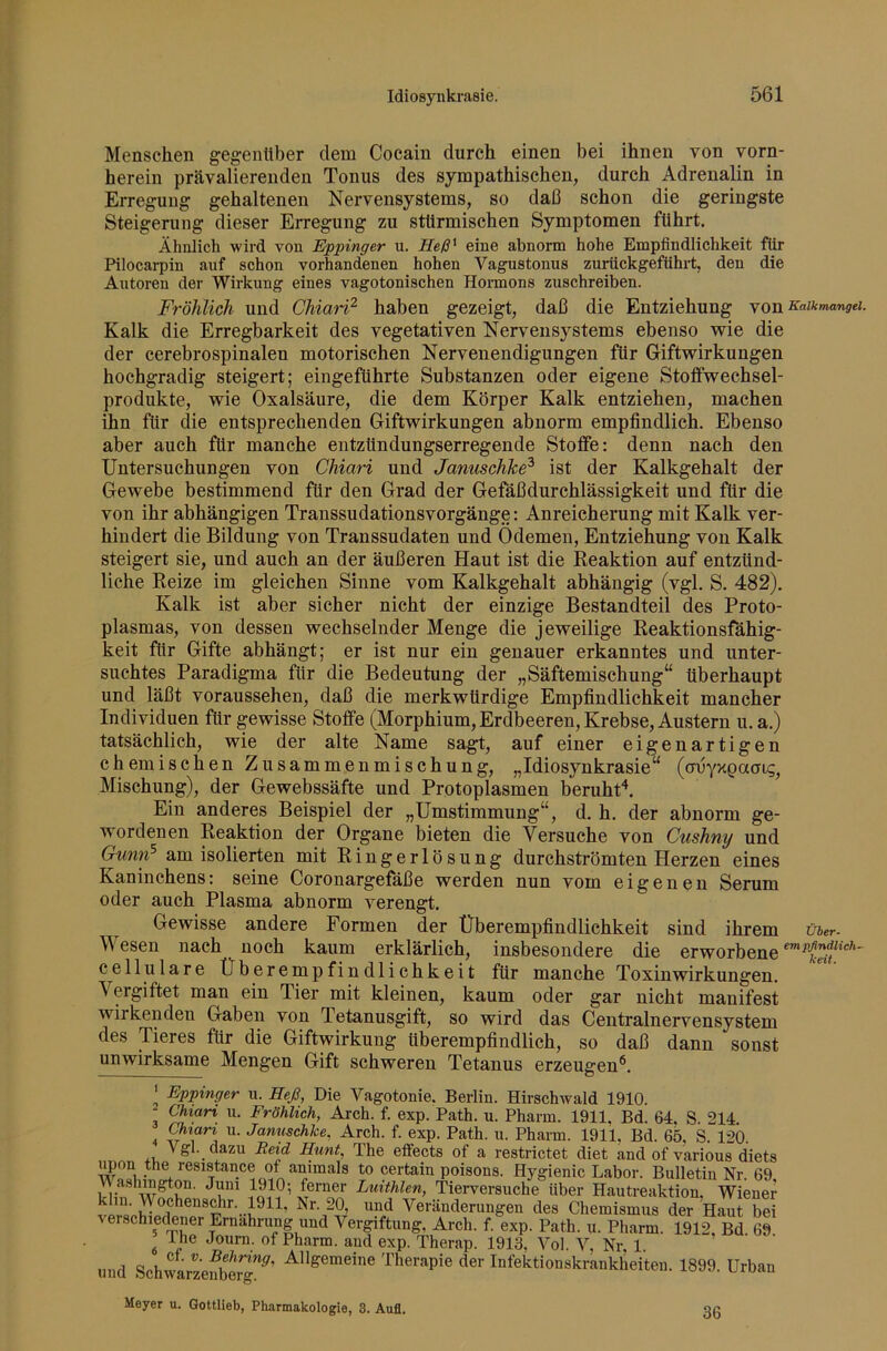 Menschen gegenüber dem Cocain durch einen bei ihnen von vorn- herein prävalierenden Tonus des sympathischen, durch Adrenalin in Erregung gehaltenen Nervensystems, so daß schon die geringste Steigerung dieser Erregung zu stürmischen Symptomen führt. Ähnlich wird von Eppinger u. Heß^ eine abnorm hohe Empfindlichkeit für Pilocarpin auf schon vorhandenen hohen Vagustonus zurückgeführt, den die Autoren der Wirkung eines vagotonischen Honnons zuschreiben. Fröhlich und ChiarF’ haben gezeigt, daß die Entziehung YO^^ai^mangei. Kalk die Erregbarkeit des vegetativen Nervensystems ebenso wie die der cerebrospinalen motorischen Nervenendigungen für Giftwirkungen hochgradig steigert; eingeführte Substanzen oder eigene Stoflfwechsel- produkte, wie Oxalsäure, die dem Körper Kalk entziehen, machen ihn für die entsprechenden Giftwirkungen abnorm empfindlich. Ebenso aber auch für manche entzündungserregende Stoffe; denn nach den Untersuchungen von Chiari und JanuschJce^ ist der Kalkgehalt der Gewebe bestimmend für den Grad der Gefäßdurchlässigkeit und für die von ihr abhängigen Transsudationsvorgänge: Anreicherung mit Kalk ver- hindert die Bildung von Transsudaten und Ödemen, Entziehung von Kalk steigert sie, und auch an der äußeren Haut ist die Keaktion auf entzünd- liche Beize im gleichen Sinne vom Kalkgehalt abhängig (vgl. S. 482). Kalk ist aber sicher nicht der einzige Bestandteil des Proto- plasmas, von dessen wechselnder Menge die jeweilige Keaktionsfähig- keit für Gifte abhängt; er ist nur ein genauer erkanntes und unter- suchtes Paradigma für die Bedeutung der „Säftemischung“ überhaupt und läßt voraussehen, daß die merkwürdige Empfindlichkeit mancher Individuen für gewisse Stoffe (Morphium, Erdbeeren, Krebse, Austern u. a.) tatsächlich, wie der alte Name sa^, auf einer eigenartigen chemischen Zusammenmischung, „Idiosynkrasie“ (onyxpaoig, Mischung), der Gewebssäfte und Protoplasmen beruht“*. Ein anderes Beispiel der „Umstimmung“, d. h. der abnorm ge- wordenen Keaktion der Organe bieten die Versuche von Cushny und Gunn^ am isolierten mit Eingerlösung durchströmten Herzen eines Kaninchens: seine Coronargefäße werden nun vom eigenen Serum oder auch Plasma abnorm verengt. Gewisse andere Formen der Überempfindlichkeit sind ihrem über. Wesen nach noch kaum erklärlich, insbesondere die erworbene cellulare Überempfindlichkeit für manche Toxin Wirkungen. Veigiftet man ein Tier mit kleinen, kaum oder gar nicht manifest wirkenden Gaben von Tetanusgift, so wird das Centralnervensystem des Tieres für die Giftwirkung überempfindlich, so daß dann sonst unwirksame Mengen Gift schweren Tetanus erzeugen**. ' Eppinger u. Heß, Die Vagotonie. Berlin. Hirschwald 1910. Chiari u. Fröhlich, Arch. f. exp. Path. u. Pharm. 1911, Bd. 64. S. 214. ^ ^lari u. Januschke, Arch. f. exp. Path. u. Pharm. 1911, Bd. 65, ^ 120. . Vgl. dazu Reid Hunt, The elfects of a restrictet diet and of various diets of animals to certain poisons. Hygienic Labor. Bulletin Nr. 69, Im Luithlen, Tierversuche über Hautreaktion, Wiener klin. \\ ochenschr. pil, Isr. 20, und Veränderungen des Chemismus der Haut bei \erschiedener Ernährung und Vergiftung, Arch. f. exp. Path. ii. Pharm. 1912, Bd 69 ^ I he Joum. of Pharm, and exp. Therap. 1913, Vol. V, Nr 1. und SchwarzeSerg”^’ ^”^®*®***® Therapie der Infektionskrankheiten. 1899. Urban Meyer u. Qottlieb, Pharmakologie, 3. Aufl. 36