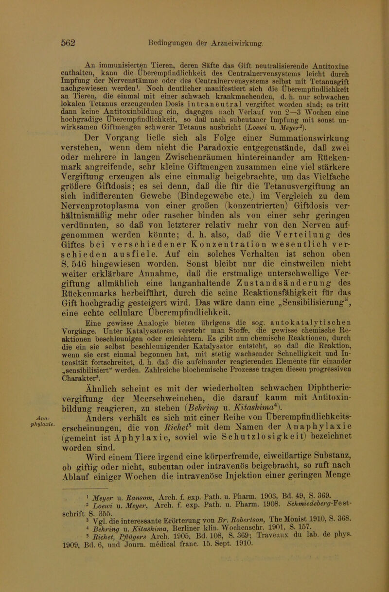 Ana- phylaxie. An immunisierten Tieren, deren Säfte das Gift neutralisierende Antitoxine enthalten, kann die Überempfindlichkeit des Centralnervensystems leicht durch Impfung der Nervenstämme oder des Centralnervensystems selbst mit Tetanusgift nachgewiesen werden'. Noch deutlicher manifestiert sich die Überempfindlichkeit an Tieren, die einmal mit einer schwach krankmachenden, d. h. nur scWachen lokalen Tetanus erzeugenden Dosis intraneutral vergiftet worden sind-, es tritt dann keine Antitoxinbilduiig ein, dagegen nach Verlauf von 2—3 Wochen eine hochgradige Überempfindlichkeit, so daß nach subcutaner Impfung mit sonst un- wirksamen Giftmengen schwerer Tetanus ausbricht {Loewi u. Meyer^. Der Vorgang ließe sich als Folge einer Summationswirkung verstehen, wenn dem nicht die Paradoxie entgegenstände, daß zwei oder mehrere in langen Zwischenräumen hintereinander am Rücken- mark angreifende, sehr kleine Giftmengen zusammen eine viel stärkere Vergiftung erzeugen als eine einmalig heigebrachte, um das Vielfache größere Giftdosis; es sei denn, daß die für die Tetanusvergiftung an sich indifferenten Gewebe (Bindegewebe etc.) im Vergleich zu dem Nervenprotoplasma von einer großen (konzentrierten) Giftdosis ver- hältnismäßig mehr oder rascher binden als von einer sehr geringen verdünnten, so daß von letzterer relativ mehr von den Nerven auf- genommen werden könnte; d. h. also, daß die Verteilung des Giftes bei verschiedener Konzentration wesentlich ver- schieden ausfiele. Auf ein solches Verhalten ist schon oben S. 546 hingewiesen worden. Sonst bleibt nur die einstweilen nicht weiter erklärbare Annahme, daß die erstmalige unterschwellige Ver- giftung allmählich eine langanhaltende Zustandsänderung des Rückenmarks herbeiführt, durch die seine Reaktionsfähigkeit für das Gift hochgradig gesteigert wird. Das wäre dann eine „Sensibilisierung“, eine echte cellulare Überempfindlichkeit. Eine gewisse Analogie bieten übrigens die sog. autokatalytischen Vorgänge. Unter Katalysatoren versteht man Stoffe, die gewisse chemische Re- aktionen beschleunigen oder erleichtern. Es gibt nun chemische Reaktionen, durch die ein sie selbst beschleunigender Katalysator entsteht, so daß die Reaktion, wenn sie erst einmal begonnen hat, mit stetig wachsender Schnelligkeit und In- tensität fortschreitet, d. h. daß die aufeinander reagierenden Elemente für einander „sensibilisiert“ werden. Zahlreiche biochemische Prozesse tragen diesen progressiven Charakter^. Ähnlich scheint es mit der wiederholten schwachen Diphtherie- vergiftung der Meerschweinchen, die darauf kaum mit Antitoxin- bildung reagieren, zu stehen {Behring u. Kitashima^). Anders verhält es sich mit einer Reihe von Überempfindlichkeits- erscheinungen, die von Richet^ mit dem Namen der Anaphylaxie (gemeint ist Aphy 1 axie, soviel wie Schutzlosigkeit) bezeichnet worden sind. Wird einem Tiere irgend eine körperfremde, eiweißartige Substanz, ob giftig oder nicht, subcutan oder intravenös beigebracht, so ruft nach Ablauf einiger Wochen die intravenöse Injektion einer geringen Menge ' Meyer u. Bansom, Arch. f. exp. Path. u. Pharm. 1903. Bd. 49, S. 369. 2 Loewi u. Meyer, Arch. f. exp. Path. u. Pharm. 1908. Sciimkdeberg-Feat- sohi*i^t S 35o ^ Vgl. die interessante Erörterung von Br. Robertson, The Monist 1910, S. 368. “ Behring u. Kitashima, Berliner klin. Wochenschr. 1901, S. 157. 5 Eichet, Pflügers Arch. 1905, Bd. 108, S. 369; Traveaux du lab. de phys. 1909, Bd. 6, und Jonm. medical fraiic. 15. Sept. 1910.