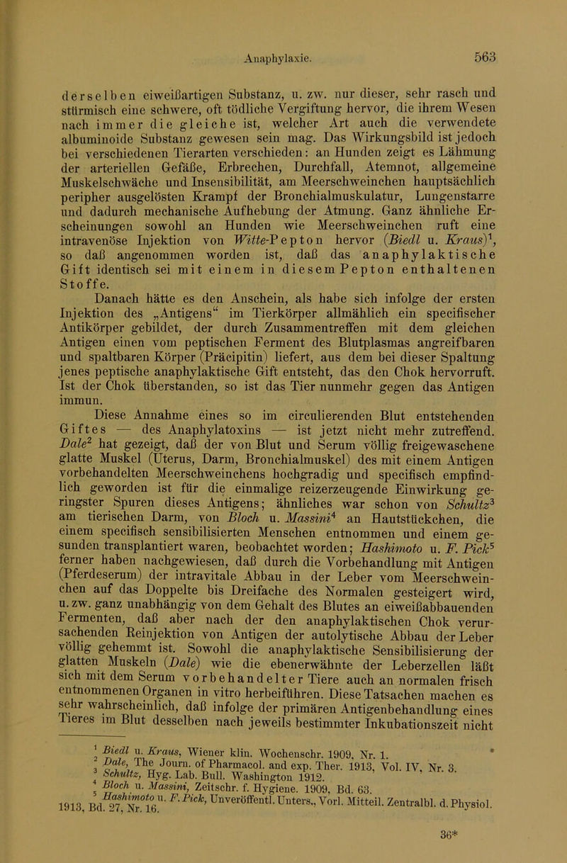 derselben eiweißartigen Substanz, u. zw. nur dieser, sehr rasch und stürmisch eine schwere, oft tödliche Vergiftung hervor, die ihrem Wesen nach immer die gleiche ist, welcher Art auch die verwendete albuminoide Substanz gewesen sein mag. Das Wirkungsbild ist jedoch bei verschiedenen Tierarten verschieden: an Hunden zeigt es Lähmung der arteriellen Gefäße, Erbrechen, Durchfall, Atemnot, allgemeine Muskelschwäche und Insensibilität, am Meerschweinchen hauptsächlich peripher ausgelösten Krampf der Bronchialmuskulatur, Lungenstarre und dadurch mechanische Aufhebung der Atmung. Ganz ähnliche Er- scheinungen sowohl an Hunden wie Meerschweinchen ruft eine intravenöse Injektion von e p t o n hervor (Biedl u. KrausY, so daß angenommen worden ist, daß das anaphylaktische Gift identisch sei mit einem in diesem Pepton enthaltenen Sto ff e. Danach hätte es den Anschein, als habe sich infolge der ersten Injektion des „Antigens“ im Tierkörper allmählich ein specifischer Antikörper gebildet, der durch Zusammentreffen mit dem gleichen Antigen einen vom peptischen Ferment des Blutplasmas angreifbaren und spaltbaren Körper (Präcipitin) liefert, aus dem bei dieser Spaltung jenes peptische anaphylaktische Gift entsteht, das den Chok hervorruft. Ist der Chok überstanden, so ist das Tier nunmehr gegen das Antigen immun. Diese Annahme eines so im circulierenden Blut entstehenden Giftes — des Anaphylatoxins — ist jetzt nicht mehr zutreffend. JDale^ hat gezeigt, daß der von Blut und Serum völlig freigewaschene glatte Muskel (Uterus, Darm, Bronchialmuskel) des mit einem Antigen vorbehandelten Meerschweinchens hochgradig und specifisch empfind- lich geworden ist für die einmalige reizerzeugende Einwirkung ge- ringster Spuren dieses Antigens; ähnliches war schon von Schultz^ am tierischen Darm, von Bloch u. Massini^ an Hautstückchen, die einem specifisch sensibilisierten Menschen entnommen und einem ge- sunden transplantiert waren, beobachtet worden; Hashimoto u. F. Pick^ ferner haben nachgewiesen, daß durch die Vorbehandlung mit Antigen (Pferdeserum) der intravitale Abbau in der Leber vom Meerschwein- chen auf das Doppelte bis Dreifache des Normalen gesteigert wird, u. zw. ganz unabhängig von dem Gehalt des Blutes an eiweißabbauenden Fermenten, daß aber nach der den anaphylaktischen Chok verur- sachenden Eeinjektion von Antigen der autolytische Abbau der Leber völlig gehemmt ist. Sowohl die anaphylaktische Sensibilisierung der glatten Muskeln (Bale) wie die ebenerwähnte der Leberzellen läßt sich mit dem Serum vorbehandelter Tiere auch an normalen frisch entaommenen Organen in vitro herbeiführen. Diese Tatsachen machen es ^hr wahrscheinlich, daß infolge der primären Antigenbehandlung eines lieres im Blut desselben nach jeweils bestimmter Inkubationszeit nicht ' U. iBTraws, Wiener klin. Wochenschr. 1909, Nr. 1. - Dale, The Joum. of Pharmacol. and exp. Ther. 1913, Vol. IV, Nr. 3 ^hultz, Hyg. Lab. Bnll. Washington 1912. Bloch u. Massini, Zeitschr. f. Hygiene. 1909, Bd. 63. cÄ^Nrlfi”’ Unveröifentl. Unters,, York Mitteil. Zentralbl. d.Physiol. 1913, Bd. 27, Nr. 16. 36*