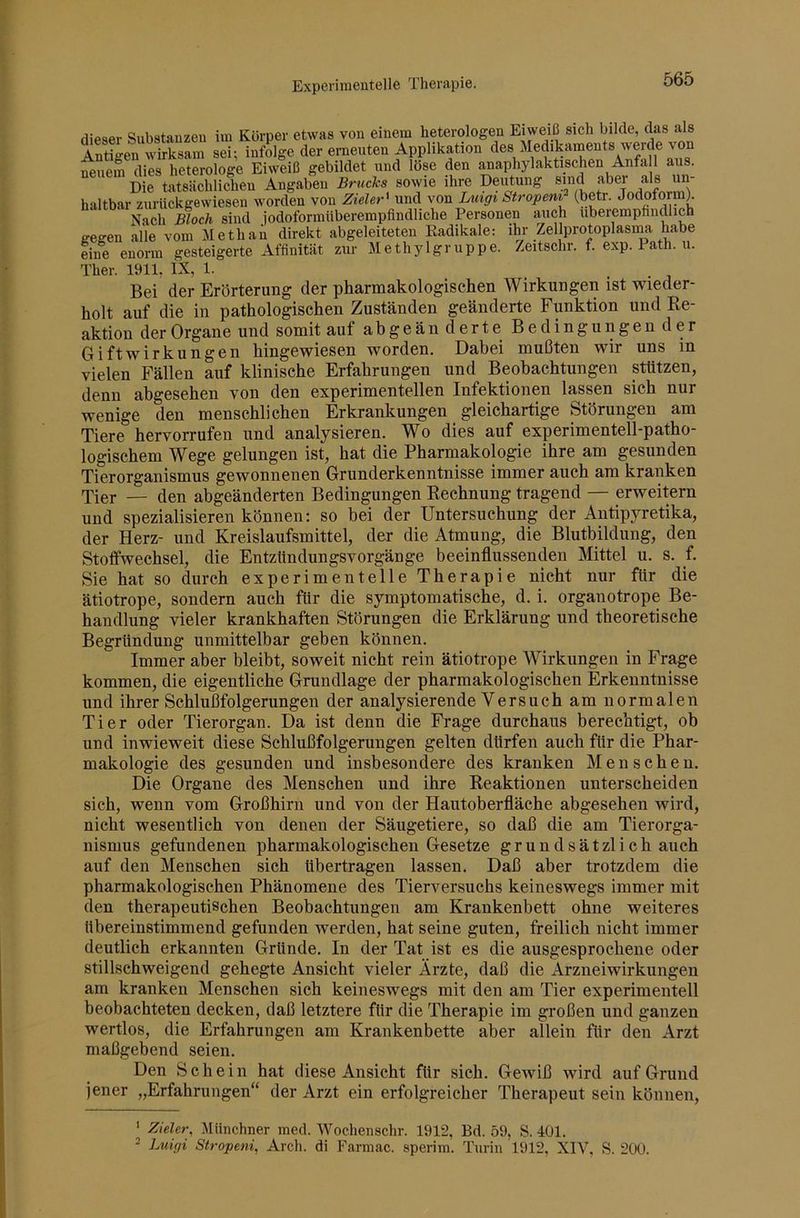 Experimentelle Therapie. flipser Substanzen iui Körper etwas von einem heterologen Eiweiß sich bilde, das als Antigen wirksam sei; infolge der eraeuten Applikation des Medikaments werde von neuem dies heterologe Eiweiß gebildet und löse den anaphylaktischen Anfa 1 aus. Die tatsächlichen Angaben Bruchs sowie ihre Deiitung sind aber als un- haltbar zurückgewiesen worden von Zieler^ und von Ltcigt Ströpern (betr. Jodoform^ Nach Bloch sind jodoformiiberempfindliche Personen auch uberempfincpch gegen alle vom Methan direkt abgeleiteten Radikale: ihr Zellprotoplasima habe eine enorm gesteigerte Affinität zur Methylgruppe. Zeitschr. f. exp. Path. u. Ther. 1911, IX, 1. Bei der Erörterung der pharmakologischen Wirkungen ist wieder- holt auf die in pathologischen Zuständen geänderte Funktion und Re- aktion der Organe und somit auf abgeän derte Bedingungen der Gift Wirkungen hingewiesen worden. Dabei mußten wir uns in vielen Fällen auf klinische Erfahrungen und Beobachtungen stützen, denn abgesehen von den experimentellen Infektionen lassen sich nur wenige den menschlichen Erkrankungen gleichartige Störungen am Tiere hervorrufen und analysieren. Wo dies auf experimentell-patho- logischem Wege gelungen ist, hat die Pharmakologie ihre am gesunden Tierorganismus gewonnenen Grunderkenntnisse immer auch am kranken Tier — den abgeänderten Bedingungen Rechnung tragend — erweitern und spezialisieren können; so bei der Untersuchung der Antipyretika, der Herz- und Kreislaufsmittel, der die Atmung, die Blutbildung, den Stoffwechsel, die Entzündungsvorgänge beeinflussenden Mittel u. s. f. Sie hat so durch experimentelle Therapie nicht nur für die ätiotrope, sondern auch für die symptomatische, d. i. organotrope Be- handlung vieler krankhaften Störungen die Erklärung und theoretische Begründung unmittelbar geben können. Immer aber bleibt, soweit nicht rein ätiotrope Wirkungen in Frage kommen, die eigentliche Grundlage der pharmakologischen Erkenntnisse und ihrer Schlußfolgerungen der analysierende Versuch am normalen Tier oder Tierorgan. Da ist denn die Frage durchaus berechtigt, ob und inwieweit diese Schlußfolgerungen gelten dürfen auch für die Phar- makologie des gesunden und insbesondere des kranken Menschen. Die Organe des Menschen und ihre Reaktionen unterscheiden sich, wenn vom Großhirn und von der Hautoberfläche abgesehen wird, nicht wesentlich von denen der Säugetiere, so daß die am Tierorga- nismus gefundenen pharmakologischen Gesetze gründsätzlich auch auf den Menschen sich übertragen lassen. Daß aber trotzdem die pharmakologischen Phänomene des Tierversuchs keineswegs immer mit den therapeutischen Beobachtungen am Krankenbett ohne weiteres übereinstimmend gefunden werden, hat seine guten, freilich nicht immer deutlich erkannten Gründe. In der Tat ist es die ausgesprochene oder stillschweigend gehegte Ansicht vieler Arzte, daß die Arzneiwirkungen am kranken Menschen sich keineswegs mit den am Tier experimentell beobachteten decken, daß letztere für die Therapie im großen und ganzen wertlos, die Erfahrungen am Krankenbette aber allein für den Arzt maßgebend seien. Den Schein hat diese Ansicht für sich. Gewiß wird auf Grund jener „Erfahrungen“ der Arzt ein erfolgreicher Therapeut sein können, ^ Zieler, Münchner med. Wochenschr. 1912, Bd. 59, S. 401. 2 Luigi Stropeni, Arch. di Farmac. sperim. Turin 1912, XIV, S. 200.