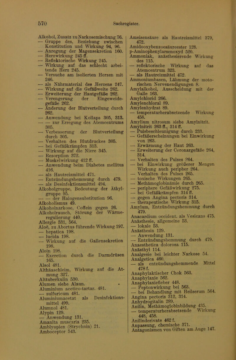 Alkohol, Zusatz zu Narkosemischung 76. — Gruppe des, Beziehung zwischen Konstitution und Wirkimg 94, 96. — Anregung der Magensekretion 160. — Herzwirkimg 245 ff. — Reflektorische Wirkung 245. — Wirkung auf das schlecht arbei- tende Herz 245. — Versuche am isolierten Herzen mit 246. — als Nährmaterial des Herzens 247. — Wirkung auf die Gefäßweite 262. — Erweiterung der Hautgefäße 262. — Verengerung der Eingeweide- gefäße 262. — Änderung der Blutverteilung durch 262. — Anwendung bei Kollaps 305, 313. zur Erregimg des Atemcentrums 305. — Verbesserung der Blutverteilung diurch 305. — Verhalten des Blutdruckes 305. •— bei Gefäßkrämpfen 313. — Wirkung auf die Niere 345. — Resorption 372. — Muskelwirkung 412 ff. — Anwendung beim Diabetes mellitus 416. — als Hautreizmittel 471. — Entzündungshemmung durch 479. — als Desinfektionsmittel 494. Alkoholgruppe, Bedeutung der Äthyl- gruppe 95. der Halogensubstitution 96. Alkoholismus 49. Alkoholnarkose, Coffein gegen 26. Alkoholrausch, Störung der Wärme- regulierung 440. Aller^e 531, 564. Aloö, zu Abortus führende Wirkung 197. — hepatica 198. — lucida 198. — Wirkung auf die Gallensekretion 198. Aloin 198. — Excretion durch die Darmdrüsen 165. Alsol 481. Althäaschleim, Wirkung auf die At- mung 327. Alttuberkulin 530. Alumen siehe Alaun. Aluminium acetico-tartar. 481. — sulfuricum 481. Aluminiumacetat als Desinfektions- mittel 499. Alumnol 481. Alypin 129. — Anwendung 131. Amanita muscaria 235. Amblyopien (Strychnin) 21. Amböceptor 543. Ameisensäure als Hautreizmittel 379, 472. Amidooxybenzoesäureester 128. p-Aminophenylarsenoxyd 520. Ammoniak, anästhesierende Wirkung des 115. — reflektorische Wirkung auf das Atemcentnun 323. — als Hautreizmittel 472. Ammoniumbasen, Lähmung der moto- rischen Nervenendigungen 8. Amylalkohol, Ausscheidung mit der Galle 163. Amylchlorid 266. Amylenchloral 89. Amylenhydrat 89. — temperaturherabsetzende Wirkung 458. Amylium nitrosum siehe Amylnitrit. Amylnitrit 263 ff., 314 ff. — Pulsbeschleunigung durch 233. — Gefäßerscheinungen bei Einwirkung von 263. — Erwärmung der Haut 263. — Erweiterung der Coronargefäße 264, 314. — Verhalten des Pulses 264. — bei Einwirkung größerer Mengen Wirkung auch peripher 264. — Verhalten des Pulses 265. — toxische Wirkungen 265. — Methämoglobinämie durch 265. — periphere Gefäß Wirkung 275. — bei Gefäßkrämpfen 314 ff. — gegen Angina pectoris 314. — therapeutische Wirkung 315. Amylum, Entzündungshemmung durch 479. Anacardium occident. als Vesicans 475. Anästhesie, allgemeine 53. — lokale 53. Anästhesin 129. — Anwendung 131. — Entzündungshemmung durch 479. Anaesthetica dolorosa 115. Anästhyl 114. Analgesie bei leichter Narkose 54. Analgetica 460. — als entzündungshemmende Mittel 478 f. Anaphylaktischer Chok 563. Anaphylaxie 562. Ajuaphylaxiefieber 448. — Peptonwirkung bei 563. — bei Behandlimg mit Heilserum 564. Angina pectoris 312, 314. Anhydrogitalin 289. Anilin, Methämoglobinbildung 435. — temperaturherabsetzende V irkung 448, 458. Anilinderivate 462 f. Anpassimg, chemische 371. Antagonismen von Giften am Auge 147.