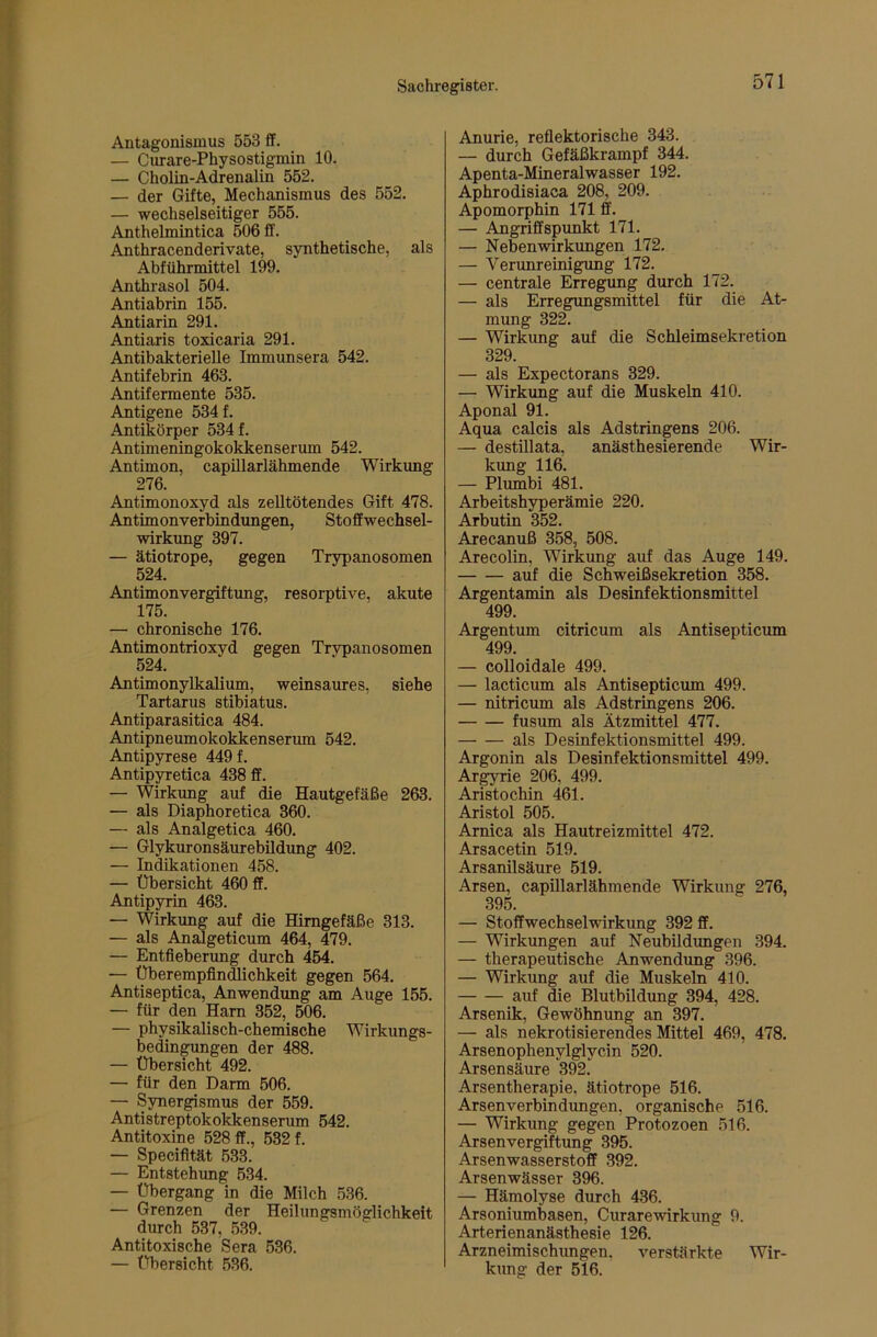 Antagonismus 553 ff. — Curare-Physostigmin 10. — Cholin-Adrenalin 552. — der Gifte, Mechanismus des 552. — wechselseitiger 555. Anthelmintica 506 ff. Anthracenderivate, synthetische, als Abführmittel 199. Anthrasol 504. Antiabrin 155. Antiarin 291. Antiaris toxicaria 291. Antibakterielle Immunsera 542. Antifebrin 463. Antifermente 535. Antigene 534 f. Antikörper 534 f. Antimeningokokkenserum 542. Antimon, capUlarlähmende Wirkimg 276. Antimonoxyd als zeUtötendes Gift 478. Antimonverbindungen, Stoffwechsel- wirkimg 397. — ätiotrope, gegen Trypanosomen 524. Antimonvergiftung, resorptive, akute 175. — chronische 176. Antimontrioxyd gegen Trypanosomen 524. Antimonylkalium, weinsaures, siehe Tartarus stibiatus. Antiparasitica 484. Antipneumokokkenserum 542. Antipyrese 449 f. Antip^etica 438 ff. — Wirkung auf die Hautgefäße 263. — als Diaphoretica 360. — als Analgetica 460. — Glykuronsäurebildung 402. — Indikationen 458. — Übersicht 460 ff. Antipyrin 463. — Wirkung auf die Himgefäße 313. — als Analgeticum 464, 479. — Entfieberung durch 454. — Überempfindlichkeit gegen 564. Antiseptica, Anwendung am Auge 155. — für den Harn 352, 506. — physikalisch-chemische Wirkungs- bedingungen der 488. — Übersicht 492. — für den Darm 506. — Synergismus der 559. Antistreptokokkenserum 542. Antitoxine 528 ff., 532 f. — Specifität 533. — Entstehung 534. — Übergang in die Milch 536. — Grenzen der Heilungsmöglichkeit durch 537, 539. Antitoxische Sera 536. — Übersicht 536. Anurie, reflektorische 343. — durch Gefäßkrampf 344. Apenta-Mineralwasser 192. Aphrodisiaca 208, 209. Apomorphin 171 ff. — Angriffspunkt 171. — Nebenwirkungen 172. — Verunreinigung 172. — centrale Erregung durch 172. — als Erregungsmittel für die At- mung 322. — Wirkung auf die Schleimsekretion 329. — als Expectorans 329. — Wirkung auf die Muskeln 410. Aponal 91. Aqua calcis als Adstringens 206. — destillata, anästhesierende Wir- kung 116. — Plumbi 481. Arbeitshyperämie 220. Arbutin 352. Arecanuß 358, 508. Arecolin, Wirkung auf das Auge 149. auf die Schweißsekretion 358. Argentamin als Desinfektionsmittel 499. Argentum citricum als Antisepticum 499. — colloidale 499. — lacticum als Antisepticum 499. — nitricum als Adstringens 206. fusum als Ätzmittel 477. als Desinfektionsmittel 499. Argonin als Desinfektionsmittel 499. Argyrie 206, 499. Aristochin 461. Aristol 505. Amica als Hautreizmittel 472. Arsacetin 519. Arsanilsäure 519. Arsen, capillarlähmende Wirkung 276, 395. — Stoffwechselwirkung 392 ff. — Wirkungen auf Neubildungen 394. — therapeutische Anwendung 396. — Wirkung auf die Muskeln 410. auf die Blutbildung 394, 428. Arsenik, Gewöhnung an 397. — als nekrotisierendes Mittel 469, 478. Arsenophenylglycin 520. Arsensäure 392. Arsentherapie, ätiotrope 516. Arsenverbindungen, organische 516. — Wirkung gegen Protozoen 516. Arsenvergiftung 395. Arsenwasserstoff 392. Arsenwässer 396. — Hämolyse durch 436. Arsoniumbasen, Curarewirkung 9. Arterienanästhesie 126. Arzneimischungen, verstärkte Wir- kung der 516.