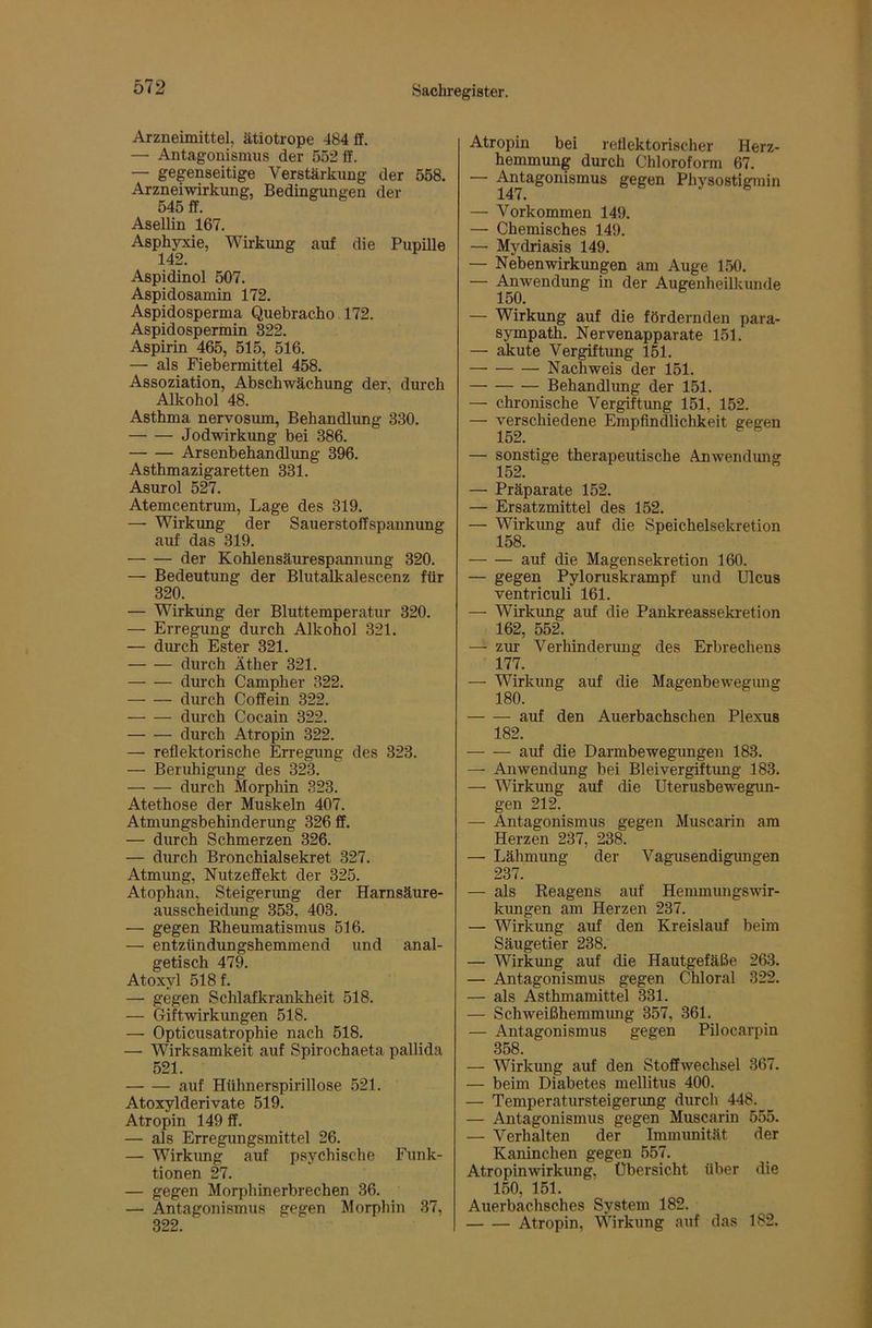 Arzneimittel, ätiotrope 484 fl, — Antagonismus der 552 fl. — gegenseitige Verstärkung der 558. Arzneiwirkung, Bedingungen der 545 ff. Asellin 167. Asphyxie, Wirkung auf die Pupille 142. Aspidinol 507. Aspidosamin 172. Aspidosperma Quebracho 172. Aspidospermin 322. Aspirin 465, 515, 516. — als Fiebermittel 458. Assoziation, Abschwächung der, durch Alkohol 48. Asthma nervosum, Behandlimg 330. Jodwirkung bei 386. Arsenbehandlung 396. Asthmazigaretten 331. Asurol 527. Atemcentrum, Lage des 319. — Wirkung der Sauerstoffspannung auf das 319. der Kohlensäurespannung 320. — Bedeutung der Blutalkalescenz für 320. — Wirkung der Bluttemperatur 320. — Erregung durch Alkohol 321. — durch Ester 321. durch Äther 321. durch Campher 322. durch Coffein 322. durch Cocain 322. durch Atropin 322. — reflektorische Erregung des 323. — Beruhigung des 323. durch Morphin 323. Atethose der Muskeln 407. Atmungsbehinderung 326 ff. — durch Schmerzen 326. — durch Bronchialsekret 327. Atmung, Nutzeffekt der 325. Atophan, Steigerimg der Harnsäure- ausscheidung 353, 403. — gegen Rheumatismus 516. — entzündungshemmend und anal- getisch 479. Atoxyl 518 f. — gegen Schlafkrankheit 518. — Giftwirkungen 518. — Opticusatrophie nach 518. — Wirksamkeit auf Spirochaeta pallida 521. auf Hühnerspirillose 521. Atoxylderivate 519. Atropin 149 ff. — als Erregungsmittel 26. — Wirkimg auf psychische Funk- tionen 27. — gegen Morphinerbrechen 36. — Antagonismus gegen Morphin 37, 322. Atropin bei reflektorischer Herz- hemmung durch Chloroform 67. — Physostigmin — Vorkommen 149. — Chemisches 149. — Mydriasis 149. — Nebenwirkimgen am Auge 150. — Anwendung in der Augenheilkunde 150. — Wirkung auf die fördernden para- sympath. Nervenapparate 151. — akute Vergiftung 151. Nachweis der 151. Behandlung der 151. — chronische Vergiftung 151, 152. — verschiedene Empfindlichkeit gegen 152. — sonstige therapeutische Anwendimg 152. — Präparate 152. — Ersatzmittel des 152. — Wirkung auf die Speichelsekretion 158. auf die Magensekretion 160. — gegen Pyloruskrampf und Ulcus ventriculi 161. — Wirkung auf die Pankreassekretion 162, 552. — zur Verhinderung des Erbrechens 177. — Wirkung auf die Magenbewegimg 180. auf den Auerbachschen Plexus 182. auf die Darmbewegungen 183. — Anwendung bei Bleivergiftimg 183. — Wirkung auf die Uterusbewegun- gen 212. — Antagonismus gegen Muscarin am Herzen 237, 238. — Lähmung der Vagus endigmigen 237. — als Reagens auf Hemmungswir- kungen am Herzen 237. — Wirkung auf den Kreislauf beim Säugetier 238. — Wirkung auf die Hautgefäße 263. — Antagonismus gegen Chloral 322. — als Asthmamittel 331. — Schweißhemmung 357, 361. — Antagonismus gegen Pilocarpin 358. — Wirkimg auf den Stoffwechsel 367. — beim Diabetes mellitus 400. — Temperatursteigerung durch 448. — Antagonismus gegen Muscarin 555. — Verhalten der Immunität der Kaninchen gegen 557. Atropinwirkung, Übersicht über die 150, 151. Auerbachsches System 182. Atropin, Wirkung auf das 182.