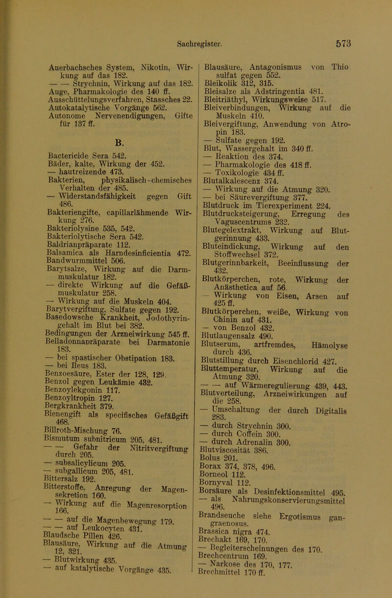 Auerbachsches System, Nikotin, Wir- kung auf das 182. Strychnin, Wirkung auf das 182. Auge, Pharmakologie des 140 ff. Ausschüttelungsverfahren, Stassches 22. Autokataljiiische Vorgänge 562. Autonome Nervenendigungen, Gifte für 137 ff. B. Bactericide Sera 542. Bäder, kalte, Wirkung der 452. — hautreizende 473. Bakterien, physikalisch-chemisches Verhalten der 485. — Widerstandsfähigkeit gegen Gift 486. Bakteriengifte, capillarlähmende Wir- kung 276. Bakteriolysine 535, 542. Bakteriolytische Sera 542. Baldrianpräparate 112. Balsamica als Hamdesinficientia 472. Bandvrarmmittel 506. Barytsalze, Wirktmg auf die Darm- muskulatur 182. — direkte Wirkung auf die Gefäß- muskulatur 258. — Wirkung auf die Muskeln 404. Barytvergiftung, Sulfate gegen 192. Basedowsche Krankheit, Jodothyrin- gehalt im Blut bei 382. Bedingungen der Arzneiwirkung 545 ff. Belladonnapräparate bei Darmatonie 183. — bei spastischer Obstipation 183. — bei Ileus 183. Benzoesäure, Ester der 128, 129. Benzol gegen Leukämie 432. Benzoylekgonin 117. Benzoyltropin 127. Bergkrankheit 379. Bienengift als specifisches Gefäßgift Billroth-Mischung 76. Bismutum subnitricum 205, 481. Gefahr der Nitritvergiftung durch 205. ® — subsalicylicum 205. — subgallicum 205, 481. Bittersalz 192. Bitterstoffe, Anregung der Magen- sekretion 160. Magenresorpt ion auf die Magenbewegung 179. auf Leukocyten 431. Blaudsche Pillen 426. Blausäure, Wirkung auf die Atmun Ou\» — Blutwirkung 4.35. auf katalytische Vorgänge 435. Blausäure, Antagonismus von Thio Sulfat gegen 552. Bleikolik 312, 315. Bleisalze als Adstringentia 481. Bleitriäthyl, Wirkungsweise 517. Bleiverbindungen, Wirkung auf die Muskeln 410. Bleivergiftung, Anwendung von Atro- pin 183. — Sulfate gegen 192. Blut, Wassergehalt im 340 ff. — Eeaktion des 374. — Pharmakologie des 418 ff. — Toxikologie 434 ff. Blutalkalescenz 374. — Wirkimg auf die Atmung 320. — bei Säurevergiftung 377. Blutdruck im Tierexperiment 224. Blutdrucksteigerung, Erregung des Vaguscentrums 232. Blutegelextrakt, Wirkung auf Blut- gerinnung 433. Bluteindickung, Wirkung auf den Stoffwechsel 372. Blutgerinnbarkeit, Beeinflussung der 432. Blutkörperchen, rote, Wirkung der Anästhetica auf 56. — Wirkung von Eisen, Arsen auf 425 ff. Blutkörperchen, weiße, Wirkung von Chinin auf 431. — von Benzol 432. Blutlaugensalz 490. Blutserum, artfremdes, Hämolyse durch 436. Blutstillung durch Eisenchlorid 427. Bluttemperatur, Wirkung auf die Atmung 320. auf Wärmeregulierung 439, 443. Blutverteüimg, Arznei Wirkungen auf die 258. — Umschaltung der durch Digitalis 283. — durch Strychnin 300. — durch Coffein 300. — durch Adrenalin 300. Blutviscosität 386. Bolus 201. Borax 374, 378, 496. Borneol 112. Bornyval 112. Borsäure als Desinfektionsmittel 495. als Nahrimgskonservierungsmittel 496. Brandseuche siehe Ergotismus gan- graenosus. Brassica nigra 474. Brechakt 169, 170. — Begleiterscheinungen des 170. Brechcentrum 169. — Narkose des 170, 177. Brechmittel 170 ff.