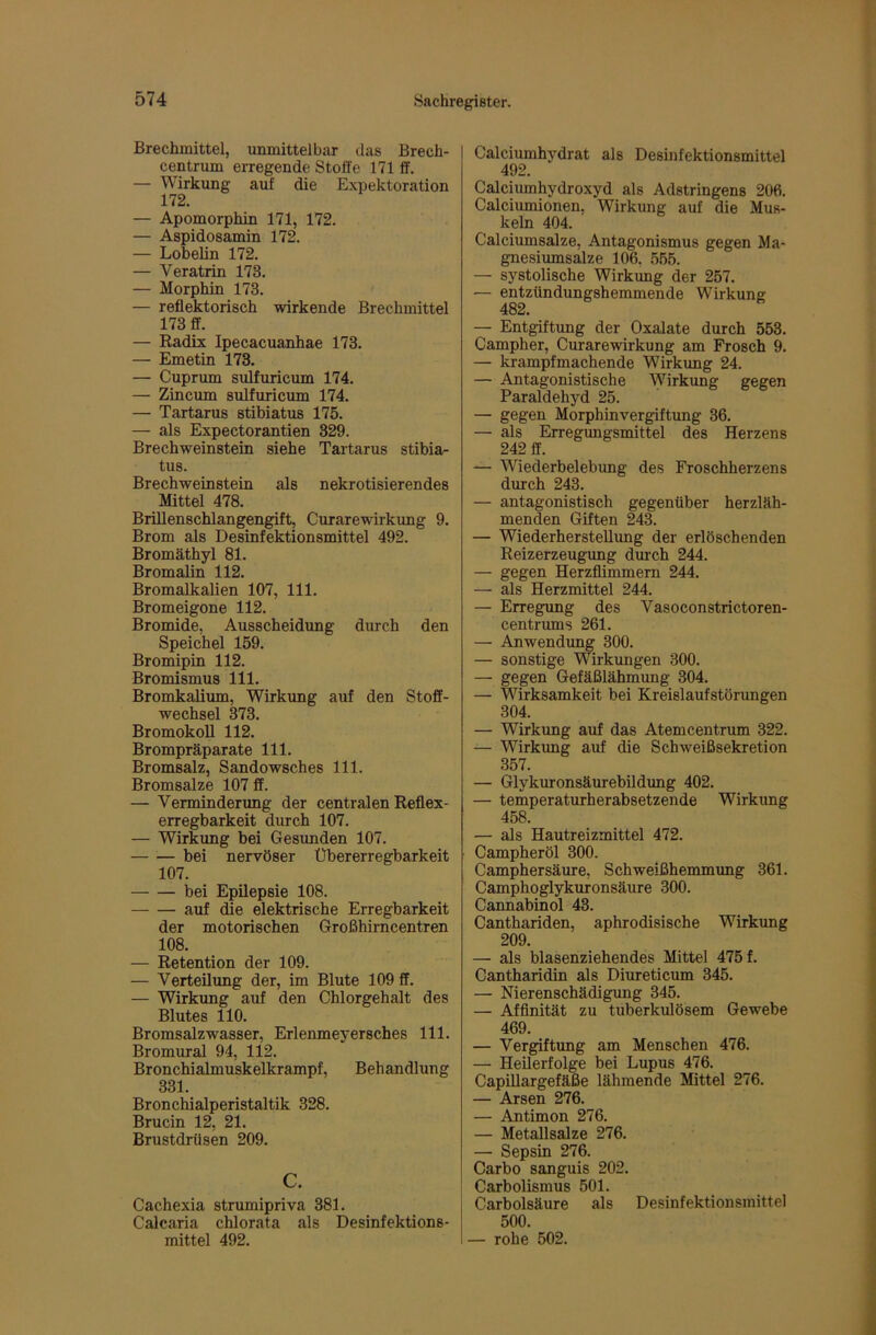 Brechmittel, unmittelbar das Brech- centrum erregende Stoffe 171 ff. — Wirkung auf die Expektoration 172. — Apomorphin 171, 172. — Aspidosamin 172. — Lobelin 172. — Veratrin 173. — Morphin 173. — reflektorisch wirkende Brechmittel 173 ff. — Radix Ipecacuanhae 173. — Emetin 173. — Cuprum sulfuricum 174. — Zincum sulfuricum 174. — Tartarus stibiatus 175. — als Expectorantien 329. Brechweinstein siehe Tartarus stibia- tus. Brechweinstein als nekrotisierendes Mittel 478. Brülenschlangengift, Curarewirkung 9. Brom als Desinfektionsmittel 492. Bromäthyl 81. Bromalin 112. Bromalkalien 107, 111. Bromeigone 112. Bromide, Ausscheidimg durch den Speichel 159. Bromipin 112. Bromismus 111. Bromkalium, Wirkimg auf den Stoff- wechsel 373. BromokoU 112. Brompräparate 111. Bromsalz, Sandowsches 111. Bromsalze 107 ff. — Verminderung der centralen Reflex- erregbarkeit durch 107. — Wirkung bei Gesunden 107. bei nervöser Übererregbarkeit 107. bei Epilepsie 108. auf die elektrische Erregbarkeit der motorischen Großhirncentren 108. — Retention der 109. — Verteilung der, im Blute 109 ff. — Wirkimg auf den Chlorgehalt des Blutes 110. Bromsalzwasser, Erlenmeyersches 111. Bromural 94, 112. Bronchialmuskelkrampf, Behandlung 331. Bronchialperistaltik 328. Brucin 12, 21. Brustdrüsen 209. c. Cachexia strumipriva 381. Calcaria chlorata als Desinfektions- mittel 492. Calciumhydrat als Desinfektionsmittel 492. Calciumhydroxyd als Adstringens 206. Calciumionen, Wirkung auf die Mus- keln 404. Calciumsalze, Antagonismus gegen Ma- gnesiumsalze 106, .555. — systolische Wirkung der 257. — entzündungshemmende Wirkung 482. — Entgiftung der Oxalate durch 553. Campher, Curarewirkung am Frosch 9. — krampfmachende Wirkung 24. — Antagonistische Wirkung gegen Paraldehyd 25. — gegen Morphinvergiftung 36. — als Erregungsmittel des Herzens 242 ff. — Wiederbelebung des Froschherzens durch 243. — antagonistisch gegenüber herzläh- menden Giften 243. — Wiederherstellung der erlöschenden Reizerzeugung dm-ch 244. — gegen Herzflimmern 244. — als Herzmittel 244. — Erregung des Vasoconstrictoren- centrums 261. — Anwendung 300. — sonstige Wirkungen 300. — gegen Gefäßlähmung 304. — Wirksamkeit bei Kreislaufstörungen 304. — Wirkung auf das Atemcentrum 322. — Wirkung auf die Schweißsekretion 357. — Glykuronsäurebildung 402. — temperaturherabsetzende Wirkung 458. — als Hautreizmittel 472. Campheröl 300. Camphersäure, Schweißhemmung 361. Camphoglykuronsäure 300. Cannabinol 43. Canthariden, aphrodisische Wirkung 209. — als blasenziehendes Mittel 475 f. Cantharidin als Diureticum 345. — Nierenschädigung 345. — Affinität zu tuberkulösem Gewebe 469. — Vergiftung am Menschen 476. — Heilerfolge bei Lupus 476. CapiUargefäße lähmende Mittel 276. — Arsen 276. — Antimon 276. — Metallsalze 276. — Sepsin 276. Carbo sanguis 202. Carbolismus 501. Carbolsäure als Desinfektionsmittel 500. — rohe 502.