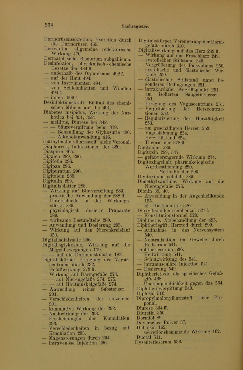 Darnulrüsensekretion, Excretion durch die Darmdrüsen 165. Derivantia, allgemeine reüektorische Wirkung 470. Dermatol siehe Bismutum subgallicum. Desinfektion, physikalisch - chemische Gesetze der 484 tf. — außerhalb des Organismus 492 f. — auf der Haut 494. — von Instrumenten 494. — von Schleimhäuten und Wunden 494 f. — innere 509 f. Desinfektionskraft, Einfluß des chemi- schen Milieus auf die 491. Diabetes insipidus, Wirkung der Nar- kotica bei 351, 352. — mellitus, Diurese bei 342. Säurevergiftung beim 379. Behandlung der Glykosurie 400. Alkoholanwendung 416. Diäthylmalonylhamstoff siehe Veronal. Diaphorese, Indikationen der 360. Diaspirin 465. Digalen 289, 296. Digifolin 296. Digipan 296. Digipuratum 296. Digitalein 289. Digitalin 289. Digitalisblätter 288. — Wirkung auf Blutverteilung 283. — praktische Anwendung der 288 ff. — Unterschiede in der Wirkungs- stärke 289. — physiologisch dosierte Präparate 289. — wirksame Bestandteile 289. — Anwendung und Dosierung 295. — Wirkung auf den Nierenkreislauf 350. Digitalisdialysate 296. Digitalisglykoside, Wirkung auf die Magenbewegungen 179. auf die Darmmuskulatur 182. Digitaliskörper, Erregimg des Vagus- centrums durch 232. — Gefäßwirkung 273 ff. — Wirkung auf Darmgefäße 274. auf Nierengefäße 274, 275. auf Hautmuskelgefäße 274. — Anwendung reiner Substanzen 291. — Verschiedenheiten der einzelnen 291. — kumulative Wirkung der 292. — Nachwirkung der 293. — Erscheinungen der Kumulation 293. — Verschiedenheiten in bezug auf Kumulation 293. — Magenstorungen durch 294. — intravenöse Injektion 296. Digitaliskörper, Verengerung der Darm- gefäße durch 310. Digitaliswirkung auf das Herz 249 ff. — Wirkung auf das Froschherz 249. — systolischer Stillstand 249. — Vergrößerung des Pulsvolums 250. — systolische und diastolische Wir- kung 250. — diastolischer Stillstand unter be- sonderen Bedingungen 251. — intrakardialer Angriffspunkt 251. — am isolierten Säugetierherzen 251. — Erregung des Vaguscentrums 251. — Vergrößerung der Herzcontrac- tionen 252. — Eegularisierung der Herztätigkeit 253. — am geschädigten Herzen 253. — Vaguslähmung 254. — Herzstillstand 254. — Theorie der 278 ff. Digitonine 289. ‘ Digitoxin 289, 547. — gefäßverengernde Wirkimg 274. Digitoxingehalt, pharmakologische Wertbestimmung 290. Methodik der 290. Digitoxinum solubile 289. Dimethylxanthine, Wirkung auf die Nierengefäße 276. Dionin 39, 40. — Anwendimg in der AugenheiUomde 155. — als Hustenmittel 326. Dioxydiamidoarsenobenzol 521 f. — Konstitutionsformel 520. Diphtherie, Ätzbehandlung der 495. Diphtheriegift, Herztod durch 299. — Aufnahme in das Nervensystem 540. — Neutralisation im Gewebe durch Heilserum 541. Diphtherieserum 536. — Heilwirkimg 541. — Schutzwirkung des 541. — intramusculäre Injektion 541. — Dosierung 542. Diphtherietoxin als specifisches Gefäß- mft 468. — Uberempfindlichkeit gegen das 564. Diphtherievergiftung 540. Diplosal 516. Dipropylmalonylharnstoff siehe Pro- ponal. Diurese 334 ff. Diuretin 350. Dormiol 89. Doversches Pulver 37. Duboisin 162. — sekretionshemmende Wirkung 162. Duotal 511. Dysenterieserum 536.