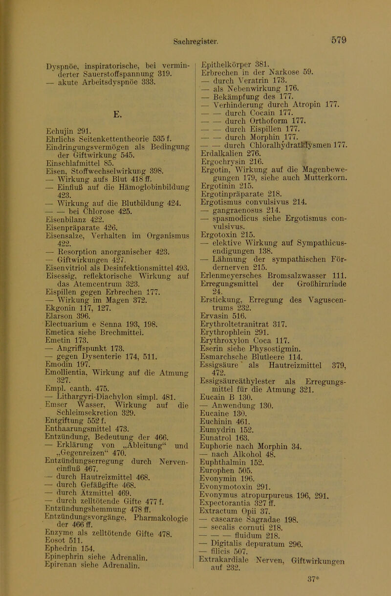 Dyspnoe, inspiratorische, bei vermin- derter Sanerstoffspanniing- 319. — akute Arbeitsdyspnöe 333. E. Echiijin 291. Ehrlichs Seitenkettentheorie 535 f. Eindringungsvermögen als Bedingung der Giftwirkung 545. Einschlafmittel 85. Eisen, Stoffwechselwirkung 398. — Wirkung aufs Blut 418 ff. — Einfluß auf die Hämoglobinbildung 423. — Wirkung auf die Blutbildung 424. bei Chlorose 425. Eisenbilanz 422. Eisenpräparate 426. Eisensalze, Verhalten im Organismus 422. — Resorption anorganischer 423. — Giftwirkungen 427. Eisenvitriol als Desinfektionsmittel 493. Eisessig, reflektorische Wirkimg auf das Atemcentrum 323. Eispillen gegen Erbrechen 177. — Wirkimg im Magen 372. Ekgonin 117, 127. Elarson 396. Electuarium e Senna 193, 198. Emetica siehe Brechmittel. Emetin 173. — Angriffspunkt 173. — gegen Dysenterie 174, 511. Emodin 197. Emollientia, Wirkung auf die Atmung 327. Empl. canth. 475. — Lithargyri-Diachylon simpl. 481. Emser Wasser, Wirkung auf die Schleimsekretion 329. Entgiftung 552 f. Enthaarungsmittel 473. Entzündung, Bedeutung der 466. — Erklärung von „Ableitung“ und „Gegenreizen“ 470. Entzündungserregimg durch Nerven- einfluß 467. — durch Hautreizmittel 468. — durch Gefäßgifte 468. — durch Ätzmittel 469. — durch zelltötende Gifte 477 f. Entzündungshemmung 478 ff. Entzündungsvorgänge, Pharmakologie der 466 ff. ^ Enzyme als zelltötende Gifte 478. Eosot 511. Ephedrin 154. Epinephrin siehe Adrenalin. Epirenan siehe Adrenalin. Epithelkörper 381. Erbrechen in der Narkose 59. — durch Veratrin 173. — als Nebenwirkung 176. — Bekämpfung des 177. — Verhinderung durch Atropin 177. durch Cocain 177. durch Orthoform 177. durch Eispillen 177. durch Morphin 177. durch Chloralhydratklysmen 177. Erdalkalien 276. Ergochrysin 216. Ergotin, Wirkung auf die Magenbewe- gungen 179, siehe auch Mutterkorn. Ergotinin 215. Ergotinpräparate 218. Ergotismus convulsivus 214, — gangraenosus 214. — spasmodicus siehe Ergotismus con- vulsivus. Ergotoxin 215. — elektive Wirkung auf Sympathicus- endigungen 138. — Lähmung der sympathischen För- dernerven 215. Erlenmeyersches Bromsalzwasser 111. Erregungsmittel der Großhirnrinde 24. Erstickung, Erregung des Vaguscen- trums 232, Ervasin 516. Erythroltetranitrat 317. Erythrophlein 291. Erythroxylon Coca 117. Eserin siehe Physostigmin. Esmarchsche Blutleere 114. Essigsäure ‘ als Hautreizmittel 379, 472. Essigsäureäthylester als Erregungs- mittel für die Atmung 321. Eucain B 130. — Anwendung 130. Eucaine 130. Euchinin 461. Eumydrin 152. Eunatrol 163. Euphorie nach Morphin 34. — nach Alkohol 48. Euphthalmin 152. Europhen 505. Evonymin 196. Evonymotoxin 291. Evonymus atropurpureus 196, 291. Expectorantia 327 ff. Extractum Opii 37. — cascarae Sagradae 198. — secalis cornuti 218. fluidum 218. — Digitalis depuratum 296. — filicis 507. Extrakardiale Nerven, Giftwirkunnen auf 232. 37-.,.