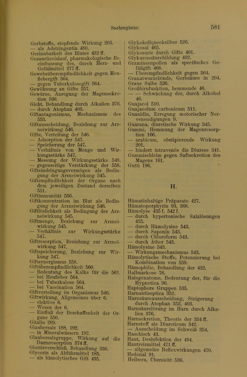 Gerbstoffe, stopfende Wirkung 203. — als Adstringentia 480. Gerinnbarkeit des Blutes 432 ff. Gesamtkreislauf, pharmakologische Be- einflussung des, durch Herz- und Gefäßmittel 277 ff. Gewebsüberempfindlichkeit gegen Heu- fiebergift 564. — gegen Tuberkulosegift 564. Gewöhnung an Gifte 557. Gewürze, Anregung der Magensekre- tion 160. Gicht, Behandlung durch Alkalien 376. — durch Atophan 403. Giftantagonismus, Mechanismus des 553. Giftausscheidung, Beziehimg zur Arz- neiwirkung 546. Gifte, Verteilung der 546. — Adsorption der 547. — Speicherung der 547. — Verhältnis von Menge und Wir- kungsstärke 547. — Messung der Wirkungsstärke 548. — gegenseitige Verstärkung der 558. Gifteindringungsvermögen als Bedin- gung der Arzneiwirkung 545. Giftempfindlichkeit der Organe nach dem jeweiligen Zustand derselben 551. Giftimmimität 556. Giftkonzentration im Blut als Bedin- gung der Arzneiwirkung 546. Giftlöslichkeit als Bedingung der Arz- neiwirkimg 545. Giftmenge, Beziehung zur Arznei- wirkung 545. — Verhältnis zur Wirkungsstärke 547. Giftresorption, Beziehung zur Arznei- wirkung 547. Giftspeicherung, Beziehung zur Wir- kung 547. Giftsynergismus 558. Giftüberempfindlichkeit 560. — Bedeutung des Kalks für die 561. — bei Heufieber 564. — bei Tuberkulose 564. — bei Vaccination 564. Giftverteilung im Organismus 546. Giftwirkung, Allgemeines über 6. — elektive 6. — Wesen der 6. — Einfluß der Beschaffenheit der Or- , gane 550. Gitalin 289. Glaubersalz 188, 192. — in Mineralwässern 192. Glaubersalzgruppe, Wirkung auf die Darmresorption 374 ff. Glottisverschluß, Behandlung 330. Glycerin als Abführmittel 185. — als hämolytisches Gift 435. Glykokollquecksilber 526. Glykosal 465. Glykosurie durch Gifte 401. Glykuronsäurebildung 402. _ Gramineenpollen als speciflsches Ge- fäßgift 468. — Überempfindlichkeit gegen 564. Granatwurzelrinde, Gerbsäure in 204. Graue Salbe 526. Großhirnfunktion, hemmende 46. Schwächung der, durch Alkohol 46. Guajacol 510. Guajacolum carbonicum 511. Guanidin, Erregung motorischer Ner- venendigungen 9. Guarana, diuretische Wirkung 345. Gummi, Hemmung der Magenresorp- tion 166. — arabicum, obstipierende Wirkung 201. — hindert intravenös die Diurese 341. Gummischleim gegen Saftsekretion des Magens 161. Gutti 196. ' H. Hämatinhaltige Präparate 427. Hämatoporphyrin 93, 368. Hämolyse 435 f, 542 f. — durch hypertonische Salzlösungen 435. — durch Hämolysine 543. — durch Saponin 543. — durch Chloroform 543. — durch Äther 543. Hämolysine 543. — Wirkungsmechanismus 543. Hämolytische Stoffe, Potenzierung bei Kombination von 559. Hämophilie, Behandlung der 432. Halbnarkose 76. Halogenatome, Bedeutung der, für die Hypnotica 96. Haptophore Gruppen 535. Harnantiseptica 352. Harnsäureausscheidung, Steigerung durch Atophan 353, 403. Harnsäurelösung im Harn durch Alka- lien 376. Harnsekretion, Theorie der 334 ff. Harnstoff als Diureticum 342. — Ausscheidung im Schweiß 354. Haschisch 43. Haut, Desinfektion der 494. Hautreizmittel 471 ff. — allgemeine Reflexwirkungen 470. Hedonal 91. Heilsera, Übersicht 536.