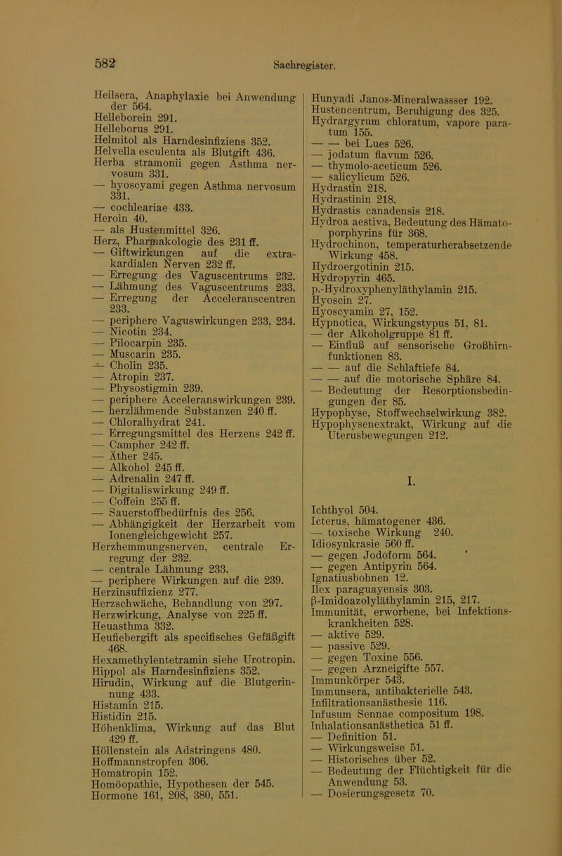 Heilsera, Anaphylaxie bei Anwendung der 564. Helleborein 291. Helleborus 291. Helmitol als Harndesinfiziens 352. Helvella esculenta als Blutgift 436. Herba stramonii gegen Asthma ner- vosum 331. — hyoscyami gegen Asthma nervosum 331. — cochleariae 433. Heroin 40. — als Hustenmittel 326. Herz, Pharmakologie des 231 ff. — Giftwirkungen auf die extra- kardialen Nerven 232 ff. — Erregung des Vaguscentrums 232. — Lähmung des Vaguscentrums 233. — Erregung der Acceleranscentren 233. — periphere Vagus Wirkungen 233, 234. — Nicotin 234. — Pilocarpin 235. — Muscarin 235. — Cholin 235. — Atropin 237. — Physostigmin 239. — periphere Acceleranswirkungen 239. — herzlähmende Substanzen 240 ff. — Chloralhydrat 241. — Erregungsmittel des Herzens 242 ff. — Campher 242 ff. — Äther 245. — Alkohol 245 ff. — Adrenalin 247 ff. — Digitaliswirkung 249 ff. — Coffein 255 ff. — Sauerstoffbedürfnis des 256. — Abhängigkeit der Herzarbeit vom lonengleichgewicht 257. Herzhemmungsnerven, centrale Er- regung der 232. — centrale Lähmung 233. — periphere Wirkungen auf die 239. Herzinsuffizienz 277. Herzschwäche, Behandlung von 297. Herzwirkung, Analyse von 225 ff. Heuasthma 332. Heufiebergift als specifisches Gefäßgift 468. Hexamethylentetramin siehe Urotropin. Hippol als Harndesinfiziens 352. Hirudin, Wirkung auf die Blutgerin- nung 433. Histamin 215. Histidin 215. Höhenklima, Wirkung auf das Blut 429 ff. Höllenstein als Adstringens 480. Hoffmannstropfen 306. Homatropin 152. Homöopathie, Hypothesen der 545. Hormone 161, 2Ö8, 380, 551. Hunyadi Janos-Mineralwassser 192. Hustencentrum, Beruhigung des 325. Hydrargyrum chloratum, vapore para- tum l55. bei Lues 526. — jodatum flavum 526. — thymolo-aceticum 526. — salicylicum 526. Hydrastin 218. Hydrastinin 218. Hydrastis canadensis 218. Hydroa aestiva, Bedeutung des Hämato- porphyrins für 368. Hydrochinon, temperaturherabsetzende Wirkung 458. Hydroergotinin 215. Hydropyrin 465. p.-Hydroxyphenyläthylamin 215. Hyoscin 27. Hyoscyamin 27, 152. Hypnotica, Wirkungstypus 51, 81. — der Alkoholgruppe 81 ff. — Einfluß auf sensorische Großhirn- funktionen 83. auf die Schlaftiefe 84. auf die motorische Sphäre 84. — Bedeutung der Resorptionsbedin- gungen der 85. Hypophyse, Stoffwechselwirkung 382. Hypophysenextrakt, Wirkung auf die Uterusbewegungen 212. I. Ichthyol 504. Icterus, hämatogener 436. — toxische Wirkung 240. Idiosynkrasie 560 ff. — gegen Jodoform 564. ’ — gegen Antipyrin 564. Ignatiusbohnen 12. Hex paraguayensis 303. ß-Imidoazolyläthylamin 215, 217. Immunität, erworbene, bei Infektions- krankheiten 528. — aktive 529. — passive 529. — gegen Toxine 556. — gegen Arzneigifte 557. Immunkörper 543. Immunsera, antibakterielle 543. Infiltrationsanästhesie 116. Infusum Sennae compositum 198. Inhalationsanästhetica 51 ff. — Definition 51. — Wirkungsweise 51. — Historisches über 52. — Bedeutung der Flüchtigkeit für die Anwendung 53. — Dosierungsgesetz 70.