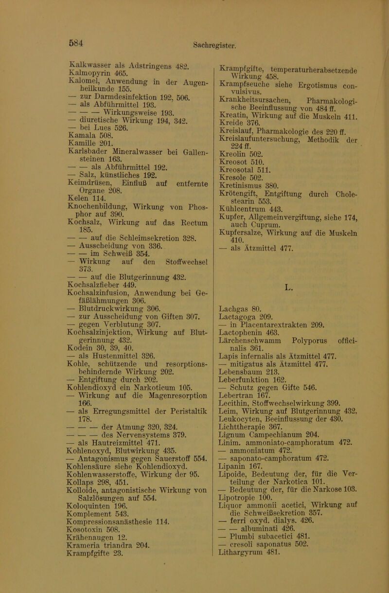 Kalkwasser als Adstringens 482. Kalmopyrin 465. Kalomel, Anwendung in der Augen- heilkunde 155. — zur Darmdesinfektion 192, 506. — als Abführmittel 193. Wirkungsweise 193. — diuretische Wirkung 194, 342. — bei Lues 526. Kamala 508. Kamille 201. Karlsbader Mineralwasser bei Gallen- steinen 163. als Abführmittel 192. — Salz, künstliches 192. Keimdrüsen, Einfluß auf entfernte Organe 208. Kelen 114. Knochenbildung, Wirkung von Phos- phor auf 390. Kochsalz, Wirkung auf das Eectum 185. auf die Schleimsekretion 328. — Ausscheidung von 336. im Schweiß 354. — Wirkung auf den Stoffwechsel 373. auf die Blutgerinnung 432. Kochsalzfieber 449. Kochsalzinfusion, Anwendimg bei Ge- fäßlähmungen 306. — Blutdruckwirkung 306. — zur Ausscheidung von Giften 307. — gegen Verblutung 307. Kochsalzinjektion, Wirkung auf Blut- gerinnung 432. Kodein 30, 39, 40. — als Hustenmittel 326. Kohle, schützende und resorptions- behindernde Wirkung 202. — Entgiftung durch 202. Kohlendioxyd ein Narkoticum 105. — Wirkung auf die Magenresorption 166. — als Erregungsmittel der Peristaltik 178. der Atmrmg 320, 324. des Nervensystems 379. — als Hautreizmittel 471. Kohlenoxyd, Blutwirkimg 435. — Antagonismus gegen Sauerstoff 554. Kohlensäure siehe Kohlendioxyd. Kohlenwasserstoffe, Wirkung der 95. Kollaps 298, 451. Kolloide, antagonistische Wirkung von Salzlösungen auf 554. Koloquinten 196. Komplement 543. Kompressionsanästhesie 114. Kosotoxin 508. Krähenaugen 12. Krameria triandra 204. Krampfgifte 23. Krampfgifte, temperaturherabsetzende Wirkung 458. Krampfseuche siehe Ergotismus con- vulsivus. Krankheitsursachen, Pharmakologi- sche Beeinflussung von 484 ff. Kreatin, Wirkung auf die Muskeln 411. Kreide 376. Kreislauf, Pharmakologie des 220 ff. Kreislaufuntersuchung, Methodik der 224 ff. Kreolin 502. Kreosot 510. Kreosotal 511. Kresole 502. Kretinismus 380. Krötengift, Entgiftung durch Chole- stearin 553. Kühlcentrum 443. Kupfer, Allgemeinvergiftung, siehe 174, auch Cuprum. Kupfersalze, Wirkung auf die Muskeln 410. — als Ätzmittel 477. L. Lachgas 80. Lactagoga 209. — in Placentarextrakten 209. Lactophenin 463. Lärchenschwamm Polyporus offici- nalis 361. Lapis infernalis als Ätzmittel 477. — mitigatus als Ätzmittel 477. Lebensbaum 213. Leberfunktion 162. — Schutz gegen Gifte 546. Lebertran 167. Lecithin, Stoffwechselwdrkung 399. Leim, Wirkung auf Blutgerinnung 432. Leukocyten, Beeinflussung der 430. Lichttherapie 367. Lignum Campechianum 204. Linim. ammoniato-camphoratum 472. — ammoniatum 472. — saponato-camphoratum 472. Lipanin 167. Lipoide, Bedeutung der, für die Ver- teilung der Narkotica 101. — Bedeutung der, für die Narkose 103. Lipotropie 100. Liquor ammonii acetici, Wirkung auf die Schweißsekretion 357. — ferri oxyd. dialys. 426. albuminati 426. — Plumbi subacetici 481. — cresoli saponatus 502. Lithargyrum 481.