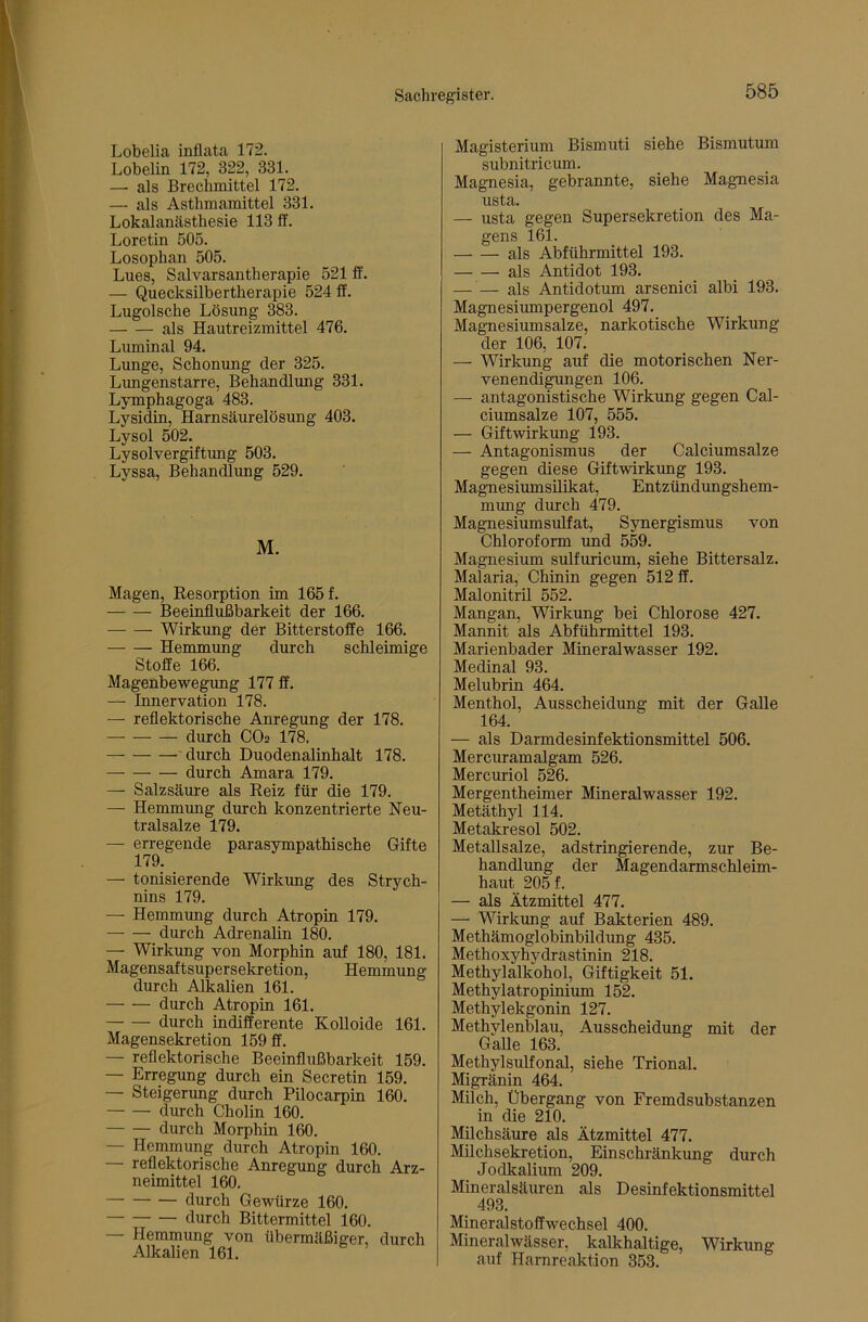 Lobelia inflata 172. Lobelin 172, 322, 331. —• als Brechmittel 172. — als Asthmamittel 331. Lokalanästhesie 113 ff. Loretin 505. Losophan 505. Lues, Salvarsantherapie 521 ff. — Quecksilbertherapie 524 ff. Lugolsche Lösung 383. als Hautreizmittel 476. Luminal 94. Lunge, Schonung der 325. Lungenstarre, Behandlung 331. Lymphagoga 483. Lysidin, Harnsäurelösung 403. Lysol 502. Lysolvergiftung 503. Lyssa, Behandlung 529. M. Magen, Kesorption im 165 f. Beeinflußbarkeit der 166. Wirkimg der Bitterstoffe 166. Hemmung durch schleimige Stoffe 166. Magenbewegung 177 ff. — Innervation 178. — reflektorische Anregung der 178. durch CO2 178. ' durch Duodenalinhalt 178. durch Amara 179. — Salzsäure als Reiz für die 179. — Hemmung durch konzentrierte Neu- tralsalze 179. — erregende parasympathische Gifte 179. — Ionisierende Wirkimg des Strych- nins 179. — Hemmung durch Atropin 179. durch Adrenalin 180. — Wirkung von Morphin auf 180, 181. Magensaftsupersekretion, Hemmung durch Alkalien 161. durch Atropin 161. durch indifferente Kolloide 161. Magensekretion 159 ff. — reflektorische Beeinflußbarkeit 159. — Erregung durch ein Secretin 159. — Steigerung durch Pilocarpin 160. durch Cholin 160. durch Morphin 160. — Hemmung durch Atropin 160. — reflektorische Anregung durch Arz- neimittel 160. durch Gewürze 160. durch Bittermittel 160. — Hemmung von übermäßiger, durch Alkalien 161. Magisterium Bismuti siehe Bismutum subnitricum. Magnesia, gebrannte, siehe Magnesia usta. — usta gegen Supersekretion des Ma- gens 161. als Abführmittel 193. als Antidot 193. — — als Antidotum arsenici albi 193. Magnesiumpergenol 497. Magnesiumsalze, narkotische Wirkung der 106, 107. — Wirkung auf die motorischen Ner- venendigungen 106. — antagonistische Wirkung gegen Cal- ciumsalze 107, 555. — Giftwirkung 193. — Antagonismus der Calciumsalze gegen diese Giftwirkung 193. MagnesiumsUikat, Entzündungshem- mung durch 479. Magnesiumsulfat, Synergismus von Chloroform und 559. Magnesium sulfuricum, siehe Bittersalz. Malaria, Chinin gegen 512 ff. Malonitril 552. Mangan, Wirkung bei Chlorose 427. Mannit als Abführmittel 193. Marienbader Mineralwasser 192. Medinal 93. Melubrin 464. Menthol, Ausscheidung mit der Galle 164. — als Darmdesinfektionsmittel 506. Mercuramalgam 526. Mercuriol 526. Mergentheimer Mineralwasser 192. Metäthyl 114. Metakresol 502. Metallsalze, adstringierende, zur Be- handlung der Magendarmschleim- haut 205 f. — als Ätzmittel 477. — Wirkung auf Bakterien 489. Methämoglobinbildung 435. Methoxyhydrastinin 218. Methylalkohol, Giftigkeit 51. Methylatropinium 152. Methylekgonin 127. Methylenblau, Ausscheidung mit der Galle 163. Methylsulfonal, siehe Trional. Migränin 464. Milch, Übergang von Fremdsubstanzen in die 210. Milchsäure als Ätzmittel 477. Milchsekretion, Einschränkung durch Jodkalium 209. Mineralsäuren als Desinfektionsmittel 493. Mineralstoffwechsel 400. Mineralwässer, kalkhaltige, Wirkung auf Harnreaktion 353.