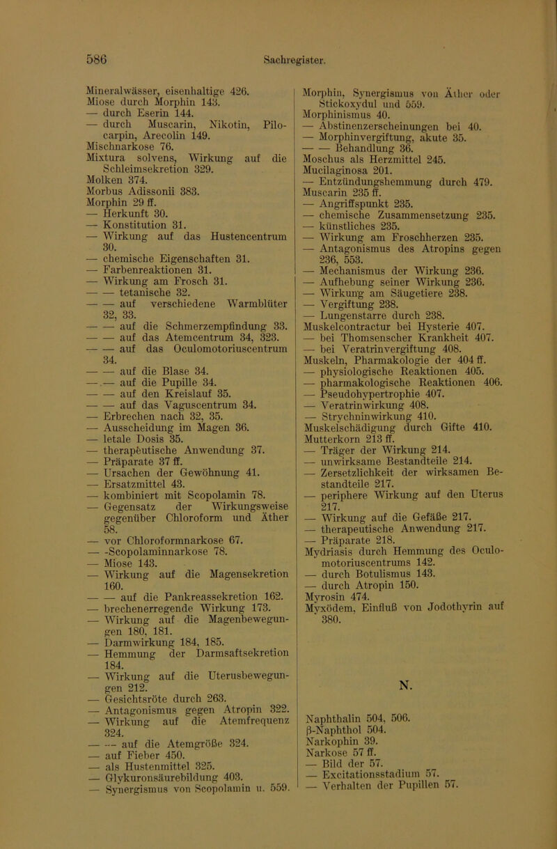 Mineralwässer, eisenhaltige 426. Miose durch Morphin 143. — durch Eserin 144. — durch Muscarin, Nikotin, Pilo- carpin, Arecolin 149. Mischnarkose 76. Mixtura solvens, Wirkung auf die Schleimsekretion 329. Molken 374. Morbus Adissonii 383. Morphin 29 ff. — Herkunft 30. — Konstitution 31. — Wirkung auf das Hustencentrum 30. — chemische Eigenschaften 31. — Farbenreaktionen 31. — Wirkung am Frosch 31. tetanische 32. auf verschiedene Warmblüter 32, 33. auf die Schmerzempfindung 33. auf das Atemcentrum 34, 323. auf das Oculomotoriuscentrum 34. auf die Blase 34. — — auf die Pupille 34. auf den Kreislauf 35. auf das Vaguscentrum 34. — Erbrechen nach 32, 35. — Ausscheidimg im Magen 36. — letale Dosis 35. — therapfeutische Anwendung 37. — Präparate 37 ff. — Ursachen der Gewöhnung 41. — Ersatzmittel 43. — kombiniert mit Scopolamin 78. — Gegensatz der Wirkungsweise gegenüber Chloroform und Äther 58. — vor Chloroformnarkose 67. Scopolaminnarkose 78. — Miose 143. — Wirkung auf die Magensekretion 160. auf die Pankreassekretion 162. — brechenerregende Wirkung 173. — Wirkung auf die Magenbewegun- gen 180, 181. — Darmwirkung 184, 185. — Hemmung der Darmsaftsekretion 184. — Wirkung auf die Uterusbewegun- gen 212. — Gesichtsröte durch 263. — Antagonismus gegen Atropin 322. — Wirkung auf die Atemfrequenz 324. — — auf die Atemgröße 324. — auf Fieber 450. — als Hustenmittel 325. — Glykuronsäurebildung 403. — Synergismus von Scopolamin u. 559. Morphin, Synergismus von ÄUier oder Stickoxydul und 559. Morphinismus 40. — Abstinenzerscheinungen bei 40. — Morphinvergiftung, akute 35. Behandlung 36. Moschus als Herzmittel 245. Mucilaginosa 201. — Entzündungshemmung durch 479. Muscarin 235 ff. — Angriffspunkt 235. — chemische Zusammensetzung 235. — künstliches 235. — Wirkung am Froschherzen 235. — Antagonismus des Atropins gegen 236, 553. — Mechanismus der Wirkung 236. — Aufhebung seiner Wirkung 236. — Wirkung am Säugetiere 238. — Vergiftung 238. — Lungenstarre durch 238. Muskelcontractur bei Hysterie 407. — bei Thomsenscher Krankheit 407. — bei Veratrinvergiftung 408. Muskeln, Pharmakologie der 404 ff. — physiologische Keaktionen 405. — pharmakologische Reaktionen 406. — Pseudohypertrophie 407. — Veratrinwirkung 408. — Strychninwirkung 410. Muskelschädigung durch Gifte 410. Mutterkorn 213 ff. — Träger der Wirkung 214. — unwirksame Bestandteile 214. — Zersetzlichkeit der wirksamen Be- standteile 217. — periphere Wirkung auf den Uterus 217. — Wirkung auf die Gefäße 217. — therapeutische Anwendimg 217. — Präparate 218. Mydriasis durch Hemmung des Oculo- motoriuscentrums 142. — durch Botulismus 143. — durch Atropin 150. Myrosin 474. Mvxödem, Einfiuß von Jodothyrin auf ‘ 380. N. Naphthalin 504, 506. ß-Naphthol 504. Narkophin 39. Narkose 57 ff. — Bild der 57. — Excitationsstadium 57. — Verhalten der Pupillen 57.
