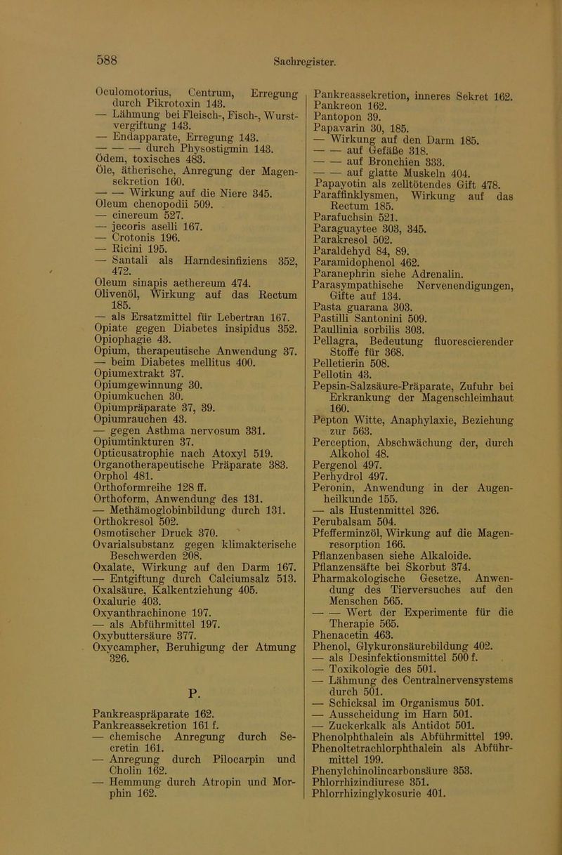 Oculomotorius, Centrum, Erregung durch Pikrotoxin 143. — Lähmung bei Fleisch-, Fisch-, Wurst- vergiftung 143. — Endapparate, Erregung 143. durch Physostigmin 143. ödem, toxisches 483. öle, ätherische, Anregimg der Magen- sekretion 160. Wirkung auf die Niere 345. Oleum chenopodii 509. — cinereum 527. — jecoris aselli 167. — Crotonis 196. — Ricini 195. — Santali als Harndesinfiziens 352, 472. Olemn sinapis aethereum 474. Olivenöl, Wirkung auf das Rectum 185. — als Ersatzmittel für Lebertran 167. Opiate gegen Diabetes insipidus 352. Opiophagie 43. Opium, therapeutische Anwendimg 37. — beim Diabetes mellitus 400. Opiumextrakt 37. Opiumgewinnung 30. Opiumkuchen 30. Opiumpräparate 37, 39. Opiumrauchen 43. — gegen Asthma nervosum 331. Opiumtinkturen 37. Opticusatrophie nach Atoxyl 519. Organotherapeutische Präparate 383. Orphol 481. Orthoformreihe 128 ff. Orthoform, Anwendung des 131. — Methämoglobinbüdung durch 131. Orthokresol 502. Osmotischer Druck 370. Ovarialsubstanz gegen klimakterische Beschwerden 208. Oxalate, Wirkung auf den Darm 167. — Entgiftung durch Calciumsalz 513. Oxalsäure, Kalkentziehung 405. Oxalurie 403. Oxyanthrachinone 197. — als Abführmittel 197. Oxybuttersäure 377. Oxycampher, Beruhigimg der Atmung 326. P. Pankreaspräparate 162. Pankreassekretion 161 f. — chemische Anregung durch Se- cretin 161. — Anregung durch Pilocarpin und Cholin 162. — Hemmung durch Atropin und Mor- phin 162. Pankreassekretion, inneres Sekret 162. Pankreon 162. Pantopon 39. Papavarin 30, 185. — Wirkung auf den Darm 185. auf Gefäße 318. auf Bronchien 333. auf glatte Muskeln 404. Papayotin als zelltötendes Gift 478. Paraffinklysmen, Wirkung auf das Rectum 185. Parafuchsin 521. Paraguaytee 303, 345. Parakresol 502. Paraldehyd 84, 89. Paramidophenol 462. Paranephrin siehe Adrenalin. Parasympathische Nervenendigungen, Gifte auf 134. Pasta guarana 303. PastUli Santonini 509. Paullinia sorbilis 303. Pellagra, Bedeutung fluorescierender Stoffe für 368. Pelletierin 508. Pellotin 43. Pepsin-Salzsäure-Präparate, Zufuhr bei Erkrankung der Magenschleimhaut 160. Pepton Witte, Anaphylaxie, Beziehimg zur 563. Perception, Abschwächung der, durch Alkohol 48. Pergenol 497. Perhydrol 497. Peronin, Anwendung in der Augen- heilkunde 155. — als Hustenmittel 326. Perubalsam 504. Pfefferminzöl, Wirkung auf die Magen- resorption 166. Pfianzenbasen siehe Alkaloide. Pfianzensäfte bei Skorbut 374. Pharmakologische Gesetze, Anwen- dung des Tierversuches auf den Menschen 565. Wert der Experimente für die Therapie 565. Phenacetin 463. Phenol, Glykuronsäurebildung 402. — als Desinfektionsmittel 500 f. — Toxikologie des 501. — Lähmimg des Centralnervensystems durch 501. — Schicksal im Organismus 501. — Ausscheidung im Harn 501. — Zuckerkalk als Antidot 501. Phenolphthalein als Abführmittel 199. Phenoltetrachlorphthalein als Abführ- mittel 199. Phenylchinolincarbonsäure 353. Phlorrhizindiurese 351. Phlorrhizinglykosurie 401.