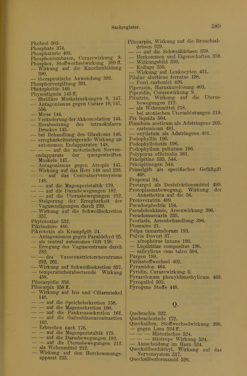 Phobrol 503. Phosphate 374. Phosphatiirie 403. Phosphoniumbasen, Curarewirkung 9. Phosphor, Stoflwechselwirkung 389 ff. — Wirkung auf die Knochenbildung 390. — therapeutische Anwendung 392. Phosphorvergiftung 391. Photophobie 140. Physostigmin 143 ff. — fibrilläre Muskelzuckungen 9, 147. — Antagonismus gegen Curare 10,147, 556. — Miose 144. — Veränderung der Akkomodation 144. — Herabsetzung des intraokularen Druckes 145. — bei Behandlung des Glaukoms 146. — erregbarkeitssteigernde Wirkung an autonomen Endapparaten 148. auf die motorischen Nerven- endapparate der quergestreiften Muskeln 147. — Antagonismus gegen Atropin 147. — Wirkung auf das Herz 148 und 239. auf das Centralnervensystem 148. auf die Magenperistaltik 179. auf die Darmbewegungen 182. auf die Uterusbewegungen 212. — Steigerimg der Erregbarkeit der Vagusendigungen durch 239. — Wirkung auf die Schweißsekretion 357. Phytotoxine 532. Pikrinsäure 480. Pikrotoxin als Krampfgift 24. — Antagonismus gegen Paraldehyd 25. — als central autonomes Gift 138. — Erregung des Vaguscentrums durch 232. des Vasoconstrictorencentrums 232, 261. — Wirkung auf Schweißsekretion 357. — temperaturherabsetzende Wirkung Pilocarpidin 358. Pilocarpin 358 ff. — Wirkung auf Iris und Ciliarmuskel 148. auf die Speichelsekretion 158. auf die Magensekretion 160. auf die Pankreassekretion 161. auf die Gallenblasencontraction 162. — Erbrechen nach 176. auf die Magenperistaltik 179. auf die Darmbewegungen 182. auf die Uterusbewegungen 212. — als Wehenmittel 212. — Wirkung auf den Herzhemmungs- apparat 235. Pilocarpin, Wirkung auf die Bronchial- drüsen 329. auf die Schweißdrüsen 359. — Herkommen und Eigenschaften 358. — Wirkungsbild 359. — Kollaps 359. — Wirkung auf Leukocyten 431. Pilulae aloeticae ferratae 198. — Ferri carbonici 426. Piperazin, Harnsäurelösung 403. Piperidin, Curarewirkung 9._ Pituitrin, Wirkung auf die Uterus- bewegungen 212. — als Wehenmittel 218. — bei atonischen Uterusblutungen 219. Pix liquida 504. Plumbum aceticum als Adstringens 205. — carbonicum 481. — oxydatum als Adstringens 481. PodophyUin 196. Podophyllotoxin 196. Podophyllum peltatum 196. Polyporus officinalis 361. Präcipitine 535, 544. Präcipitinogen 544. Primelgift als specifisches Gefäßgift 468. Proponal 94. Protargol als Desinfektionsmittel 499. Protoplasmabewegung, Wirkung der Anästhetica auf die 56. Protoveratrin 409. Pseudoephedrin 154. Pseudoleukämie, Arsenwirkung 396. Pseudomuscarin 235. Psoriasis, Arsenbehandlung 396. Ptomaine 21. Pulpa tamarindorum 193. Pulvis Doveri 37. — aerophörus laxans 193. — Liquiritiae compositus 198. — salicylicus cum talco 504. Purgen 199. Purinstoffwechsel 402. Pyramidon 464. Pyridin, Curarewirkung 9. Pyrazolonum phenyldimethylicum 463. Pyrogallol 503. Pyrogene Stoffe 448. Q. Quebrachin 322. Quebrachorinde 172. Quecksilber, Stoffwechselwirkung 398. — gegen Lues 524 ff. Historisches 524. ätiotrope Wirkung 524. — Ausscheidung im Harn 524. Quecksilberdiäthyl, Wirkung auf das Nervensystem 517. Quecksilberformamid 526.