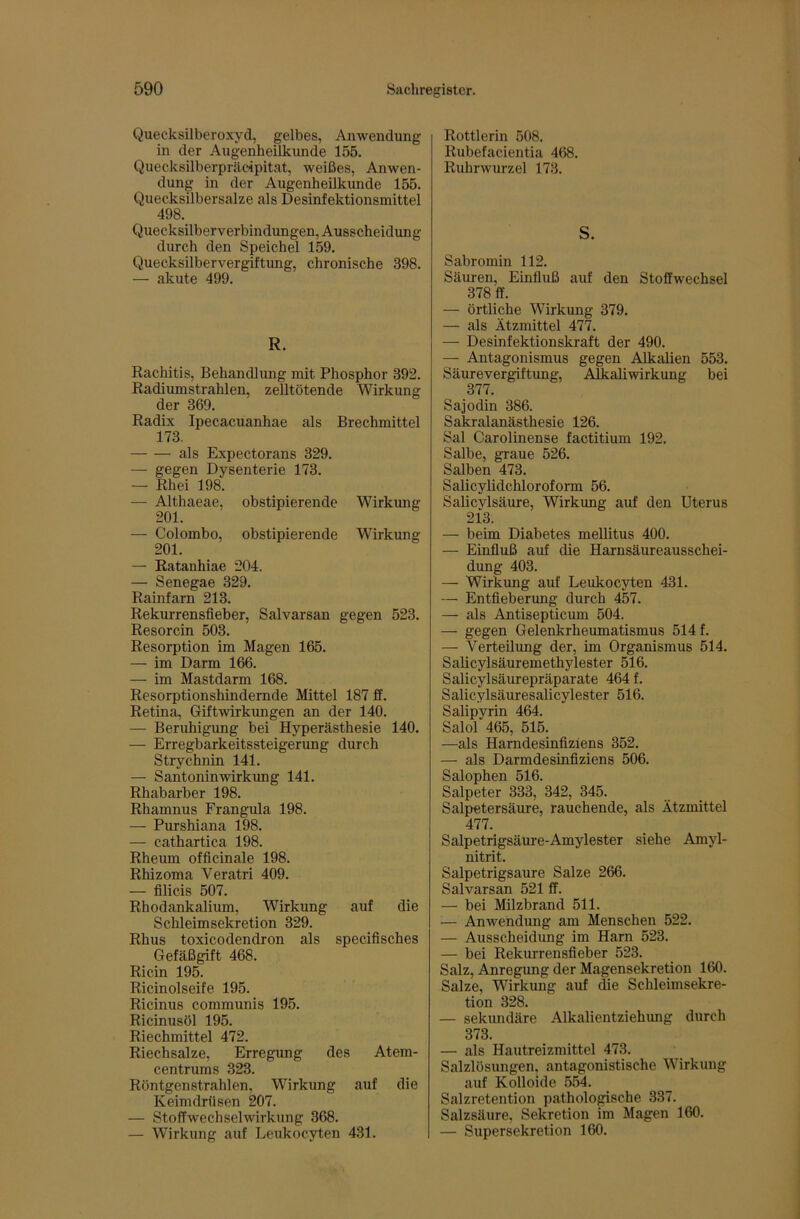 Quecksilberoxyd, plbes, Anwendung in der Augenheilkunde 155. Quecksilberpräcipitat, weißes, Anwen- dung in der Augenheilkunde 155. Quecksilbersalze als Desinfektionsmittel 498. Quecksilberverbindungen, Ausscheidung durch den Speichel 159. Quecksilbervergiftung, chronische 398. — akute 499. R. Rachitis, Behandlimg mit Phosphor 392. Radiumstrahlen, zelltötende Wirkung der 369. Radix Ipecacuanhae als Brechmittel 173. als Expectorans 329. — gegen Dysenterie 173. — Rhei 198. — Althaeae, obstipierende Wirkimg 201. — Colombo, obstipierende Wirkung 201. — Ratanhiae 204. — Senegae 329. Rainfarn 213. Rekurrensfieber, Salvarsan gegen 523. Resorcin 503. Resorption im Magen 165. — im Darm 166. — im Mastdarm 168. Resorptionshindernde Mittel 187 ff. Retina, Giftwirkungen an der 140. — Beruhigung bei Hyperästhesie 140. — Erregbarkeitssteigerung durch Strychnin 141. — Santoninwirkung 141. Rhabarber 198. Rhamnus Frangula 198. — Purshiana 198. — cathartica 198. Rheum officinale 198. Rhizoma Veratri 409. — filicis 507. Rhodankalium, Wirkung auf die Schleimsekretion 329. Rhus toxicodendron als specifisches Gefäßgift 468. Ricin 195. Ricinolseife 195. Ricinus communis 195. Ricinusöl 195. Riechmittel 472. Riechsalze, Erregung des Atem- centrums 323. Röntgenstrahlen, Wirkung auf die Keimdrüsen 207. — Stoffwechselwirkung 368. — Wirkung auf Leukocyten 431. Rottierin 508. Rubefacientia 468. Ruhrwurzel 173. S. Sabromin 112. Säuren, Einfluß auf den Stoffwechsel 378 ff. — örtliche Wirkung 379. — als Ätzmittel 477. — Desinfektionskraft der 490. — Antagonismus gegen Alkalien 553. Säurevergiftung, Alkaliwirkung bei 377. Sajodin 386. Sakralanästhesie 126. Sal Carolinense factitium 192. Salbe, graue 526. Salben 473. Salicylidchloroform 56. Salicylsäure, Wirkung auf den Uterus 213. — beim Diabetes mellitus 400. — Einfluß auf die Harnsäureausschei- dung 403. — Wirkung auf Leukocyten 431. — Entfieberung durch 457. — als Antisepticum 504. — gegen Gelenkrheumatismus 514 f. — Verteilung der, im Organismus 514. Salicylsäuremethylester 516. Salicylsäurepräparate 464 f. Salicylsäuresalicylester 516. Salipyrin 464. Salol 465, 515. —als Hamdesinfiziens 352. — als Darmdesinfiziens 506. Salophen 516. Salpeter 333, 342, 345. Salpetersäure, rauchende, als Ätzmittel 477. Salpetrigsäure-Amylester siehe Amyl- nitrit. Salpetrigsaure Salze 266. Salvarsan 521 ff. — bei Milzbrand 511. — Anwendung am Menschen 522. — Ausscheidung im Harn 523. — bei Rekurrensfieber 523. Salz, Anregung der Magensekretion 160. Salze, Wirkung auf fie Schleimsekre- tion 328. — sekundäre Alkalientziehung durch 373. — als Hautreizmittel 473. Salzlösungen, antagonistische Wirkung auf Kolloide 554. Salzretention patholopsche 337. Salzsäure, Sekretion im Magen 160. — Supersekretion 160.