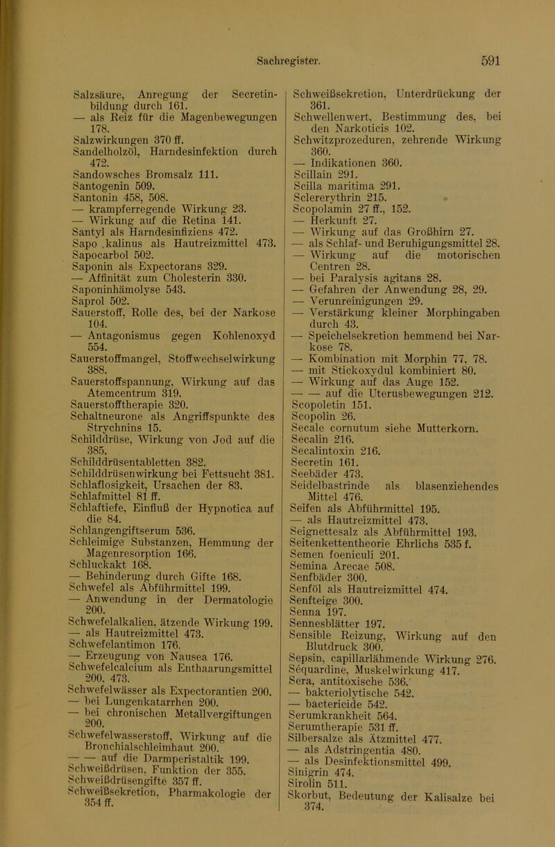 Salzsäure, Anregung der Secretin- bildung durch 161. — als Reiz für die Magenbewegungen 178. Salzwirkungen 370 ff. Sandelholzöl, Harndesinfektion durch 472. Sandowsches Bromsalz 111. Santogenin 509. Santonin 458, 508. — krampferregende Wirkung 23. — Wirkung auf die Retina 141. Santyl als Harndesinflziens 472. Sapo .kalinus als Hautreizmittel 473. Sapocarbol 502. Saponin als Expectorans 329. — Affinität zum Cholesterin 330. Saponinhämolyse 543. Saprol 502. Sauerstoff, Rolle des, bei der Narkose 104. — Antagonismus gegen Kohlenoxyd 554. Sauerstoffmangel, Stoffwechselwirkung 388. Sauerstoffspannung, Wirkung auf das Atemcentrum 319. Sauerstofftherapie 320. Schaltneurone als Angriffspunkte des Strychnins 15. Schilddrüse, Wirkung von Jod auf die 385. Schilddrüsentabletten 382. Schilddrüsen Wirkung bei Fettsucht 381. Schlaflosigkeit, Ursachen der 83. Schlafmittel 81 ff. Schlaftiefe, Einfluß der Hypnotica auf die 84. Schlangengiftserum 536. Schleimige Substanzen, Hemmung der Magenresorption 166. Schluckakt 168. — Behindenmg durch Gifte 168. Schwefel als Abführmittel 199. — Anwendung in der Dermatologie 200. Schwefelalkalien, ätzende Wirkung 199. — als Hautreizmittel 473. Schwefelantimon 176. — Erzeugung von Nausea 176. Schwefelcalcium als Enthaarungsmittel 200, 473. Schwefelwässer als Expectorantien 200. — bei Lungenkatarrhen 200. — 200 Metallvergiftungen Schwefelwasserstoff, Wirkung auf die Bronchialschleimhaut 200. auf die Darmperistaltik 199. Schweißdrüsen, Funktion der 355. Schweißdrüsengifte 357 ff. Schweißsekretion, Pharmakologie der 354 ff. ^ Schweißsekretion, Unterdrückung der 361. Schwellenwert, Bestimmung des, bei den Narkoticis 102. Schwitzprozeduren, zehrende Wirkung 360. — Indikationen 360. Scillain 291. Scilla maritima 291. Sclererythrin 215. Scopolamin 27 ff., 152. — Herkunft 27. — Wirkung auf das Großhirn 27. — als Schlaf- und Beruhigungsmittel 28. — Wirkung auf die motorischen Centren 28. — bei Paralysis agitans 28. — Gefahren der Anwendung 28, 29. — Verunreinigungen 29. — Verstärkung kleiner Morphingaben durch 43. — Speichelsekretion hemmend bei Nar- kose 78. — Kombination mit Morphin 77, 78. — mit Stickoxydul kombiniert 80. — Wirkung auf das Auge 152. auf die Uterusbewegungen 212. Scopoletin 151. Scopolin 26. Secale cornutum siehe Mutterkorn. Secalin 216. Secalintoxin 216. Secretin 161. Seebäder 473. Seidelbastrinde als blasenziehendes Mittel 476. Seifen als Abführmittel 195. — als Hautreizmittel 473. Seignettesalz als Abführmittel 193. Seitenkettentheorie Ehrlichs 535 f. Semen foeniculi 201. Semina Arecae 508. Senfbäder 300. Senföl als Hautreizmittel 474. Senfteige 300. Senna 197. Sennesblätter 197. Sensible Reizung, Wirkung auf den Blutdruck 300. Sepsin, capillarlähmende Wirkung 276. Sequardine, Muskelwirkimg 417. Sera, antitoxische 536. — bakteriolytische 542. — bactericide 542. Serumkrankheit 564. Serumtherapie 531 ff. Silbersalze als Ätzmittel 477. — als Adstringentia 480. — als Desinfektionsmittel 499. Sinigrin 474. Sirolin 511. Skorbut, Bedeutung der Kalisalze bei 374.