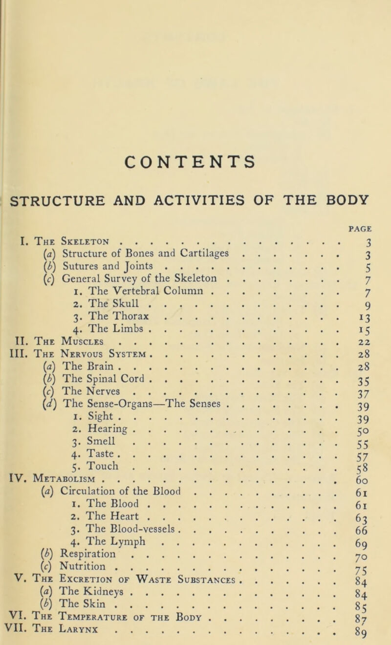 CONTENTS STRUCTURE AND ACTIVITIES OF THE BODY I. The Skeleton (a) Structure of Bones and Cartilages (i) Sutiires and Joints (f) General Survey of the Skeleton . 1. The Vertebral Column . . 2. The Skull 3. The Thorax 4. The Limbs II. The Muscles III. The Nervous System (а) The Brain (б) The Spinal Cord (c) The Nerves (d) The Sense-Organs—The Senses . IV. 1. 2. 3- 4- 5- Sight Hearing Smell Taste Touch Metabolism (a) Circulation of the Blood . . . 1. The Blood 2. The Heart 3. The Blood-vessels.... 4. The Lymph (/>) Respiration (c) Nutrition V. The Excretion of Waste Substances (a) The Kidneys {/?) The Skin VI. The Temperature of the Body . VII. The Larynx PAGE 3 3 5 7 7 9 13 22 28 28 35 37 39 39 50 55 57 58 60 61 61 63 66 69 70 75 84 84 85 87 89