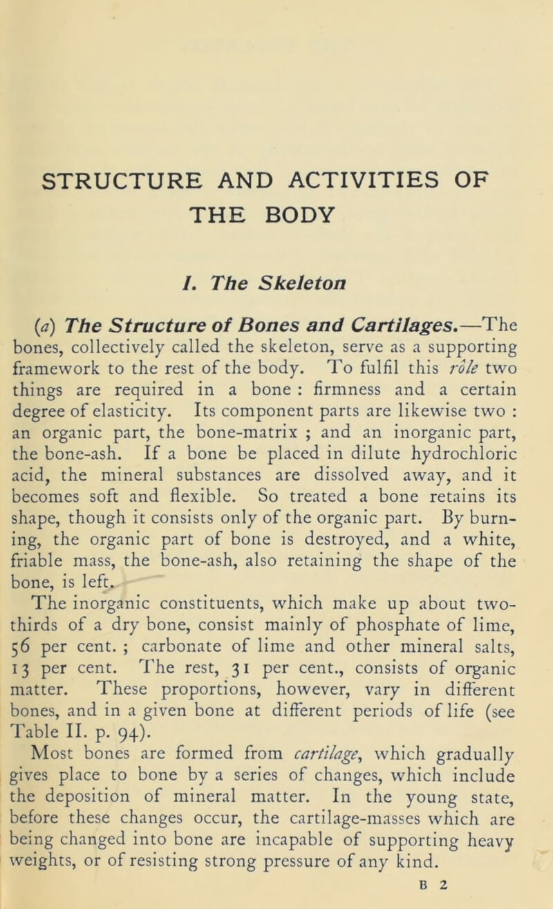 STRUCTURE AND ACTIVITIES OF THE BODY /. The Skeleton {ä) The Structure of Bones and Cartilages.—The bones, collectively called. the skeleton, serve as a supporting Framework to the rest of the body. To fulfil this rok two things are required in a bone : firmness and a certain degree of elasticity. Its component parts are likewise two : an organic part, the bone-matrix ; and an inorganic part, the bone-ash. If a bone be placed in dilute hydrochloric acid, the mineral substances are dissolved away, and it becomes soft and flexible. So treated a bone retains its shape, though it consists only of the organic part. By burn- ing, the organic part of bone is destroyed, and a white, friable mass, the bone-ash, also retaining the shape of the bone, is left. The inorganic constituents, which make up about two- thirds of a dry bone, consist mainly of phosphate of lime, 56 per Cent. ; carbonate of lime and other mineral salts, 13 per Cent. The rest, 31 per cent., consists of organic matter. These proportions, however, vary in different bones, and in a given bone at different periods of life (see Table II. p. 94). Most bones are formed from cartilage, which gradually gives place to bone by a serles of changes, which include the deposition of mineral matter. In the young state, before these changes occur, the cartilage-masses which are being changed into bone are incapable of supporting heavy weights, or of resisting strong pressure of any kind.