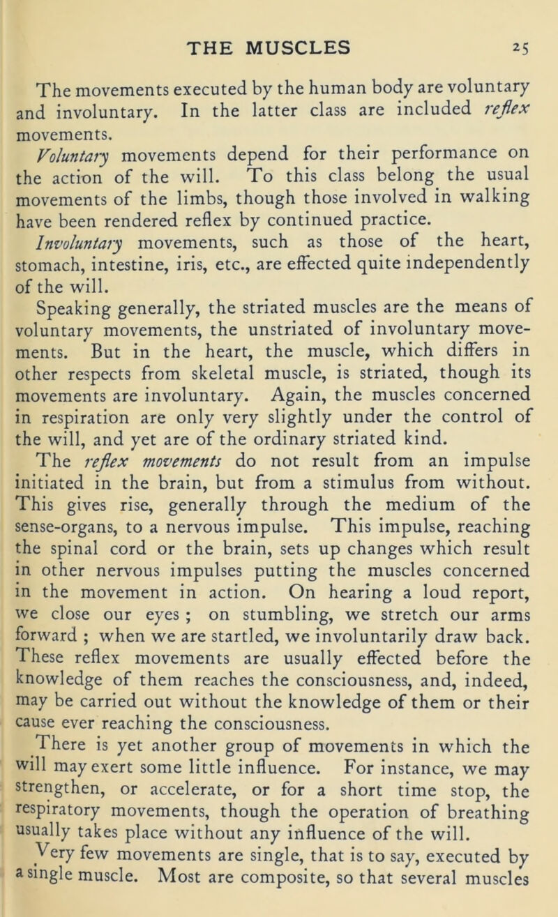 The movements executed by the human body are voluntary and involuntary. In the latter dass are included reßex movements. Voluntary movements depend for their performance on the action of the will. To this dass belong the usual movements of the limbs, though those involved in walking have been rendered reflex by continued practice. Involuntary movements, such as those of the heart, stomach, intestine, iris, etc., are elFected quite independently of the will. Speaking generally, the striated muscles are the means of voluntary movements, the unstriated of involuntary move- ments. But in the heart, the muscle, which differs in other respects from skeletal muscle, is striated, though its movements are involuntary. Again, the muscles concerned in respiration are only very slightly under the control of the will, and yet are of the ordinary striated kind. The reßex movements do not result from an impulse initiated in the brain, but from a Stimulus from without. This gives rise, generally through the medium of the sense-organs, to a nervous impulse. This impulse, reaching the spinal cord or the brain, sets up changes which result in other nervous impulses putting the muscles concerned in the movement in action. On hearing a loud report, we dose our eyes; on stumbling, we Stretch our arms forward ; when we are startled, we involuntarily draw back. These reflex movements are usually effected before the knowledge of them reaches the consciousness, and, indeed, may be carried out without the knowledge of them or their cause ever reaching the consciousness. There is yet another group of movements in which the will mayexert some little influence. For instance, we may strengthen, or accelerate, or for a short time stop, the respiratory movements, though the Operation of breathing usually takes place without any influence of the will. Very few movements are single, that is to say, executed by a single muscle. Most are composite, so that several muscles