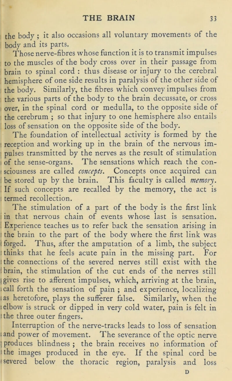 the body ; it also occasions all voluntary movements of the body and its parts. Those nerve-fibres whose function it is to transmit Impulses to the muscles of the body cross over in their passage from braln to spinal cord : thus disease or injury to the cerebral hemisphere of one side results in paralysis of the other side of the body. Similarly, the fibres which convey Impulses from the various parts of the body to the brain decussate, or cross over, in the spinal cord or medulla, to the opposite side of the cerebrum ; so that injury to one hemisphere also entails loss of Sensation on the opposite side of the body. The foundation of intellectual activity is formed by the reception and working up in the brain of the nervous Im- pulses transmitted by the nerves as the result of Stimulation of the sense-organs. The sensations which reach the con- ■ sciousness are called concepts. Concepts once acquired can be stored up by the brain. This faculty is called memofy. If such concepts are recalled by the memory, the act is termed recollection. The Stimulation of a part of the body is the first link in that nervous chain of events whose last is Sensation. Experience teaches us to refer back the Sensation arlsing in • the brain to the part of the body where the first link was ; forged. Thus, after the amputatlon of a limb, the subject ;thinks that he feels acute pain in the missing part. For jthe Connections of the severed nerves still exist with the brain, the Stimulation of the cut ends of the nerves still igives rise to afferent Impulses, which, arriving at the brain, .call forth the Sensation of pain ; and experience, localizing ^as heretofore, plays the sufferer false. Similarly, when the .elbow is Struck or dipped in very cold water, pain is feit in Jthe three outer fingers. Interruption of the nerve-tracks leads to loss of Sensation and power of movement. The severance of the optic nerve ■ produces blindness ; the brain recelves no Information of Ithe Images produced in the eye. If the spinal cord be ; severed below the thoracic region, paralysis and loss D