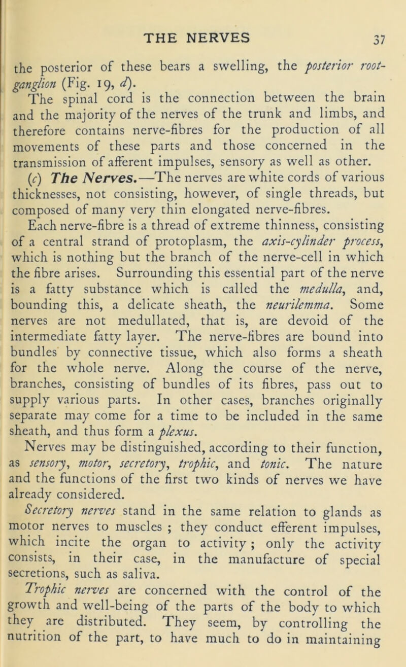 the posterior of these bears a swelling, the poster'w root- ganglion (Fig. 19, The spinal cord is the connection between the brain and the majority of the nerves of the trunk and limbs, and therefore contains nerve-fibres for the production of all movements of these parts and those concerned in the transmission of afferent impulses, sensory as well as other. {c) The Nerves.—The nerves are white cords of various thicknesses, not consisting, however, of single threads, but composed of many very thin elongated nerve-fibres. Fach nerve-fibre is a thread of extreme thinness, consisting of a central Strand of protoplasm, the axis-cylinder process, which is nothing but the branch of the nerve-cell in which the fibre arises. Surrounding this essential part of the nerve is a fatty substance which is called the meduUa^ and, bounding this, a delicate sheath, the neurilemma. Some nerves are not medullated, that is, are devoid of the intermediate fatty layer. The nerve-fibres are bound into bundles by connective tissue, which also forms a sheath for the whole nerve. Along the course of the nerve, branches, consisting of bundles of its fibres, pass out to supply various parts. In other cases, branches originally separate may come for a time to be included in the same sheath, and thus form a plexus. Nerves may be distinguished, according to their function, as sensory^ niotor, secretory^ trophic^ and tonic. The nature and the functions of the first two kinds of nerves we have already considered. Secreiory nerves stand in the same relation to glands as motor nerves to muscles ; they conduct efferent impulses, which incite the organ to activity; only the activity consists, in their case, in the manufacture of special secretions, such as saliva. Trophic nei-ves are concerned with the control of the growth and well-being of the parts of the body to which they are distributed. They seem, by Controlling the nutrition of the part, to have much to do in maintaining