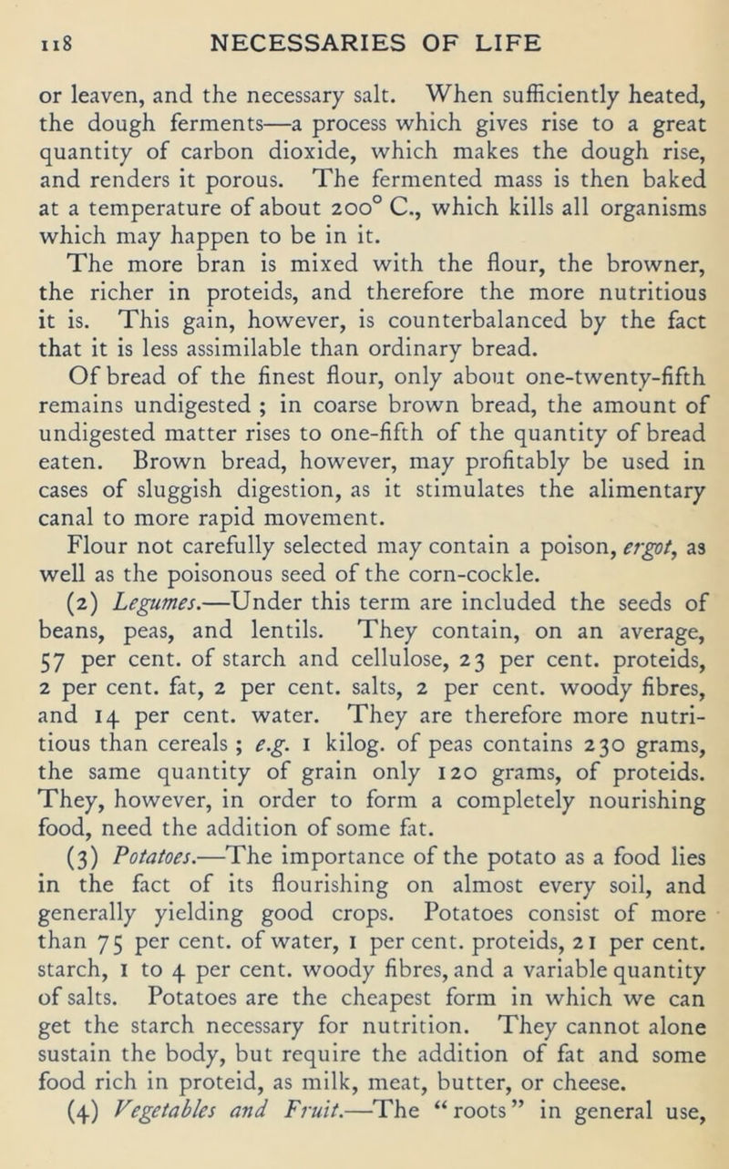 or leaven, and the necessary salt. When sufficiently heated, the dough ferments—a process which gives rise to a great quantity of carbon dioxide, which makes the dough rise, and renders it porous. The fermented mass is then baked at a temperature of about 200° C., which kills all organisms which may happen to be in it. The more bran is mixed with the flour, the browner, the richer in proteids, and therefore the more nutritious it is. This gain, however, is counterbalanced by the fact that it is less assimilable than ordinary bread. Of bread of the finest flour, only about one-twenty-fifth remains undigested ; in coarse brown bread, the amount of undigested matter rises to one-fifth of the quantity of bread eaten. Brown bread, however, may profitably be used in cases of sluggish digestion, as it stimulates the alimentary canal to more rapid movement. Flour not carefully selected may contain a poison, er^t, as well as the poisonous seed of the corn-cockle. (2) Legumes.—Under this term are included the seeds of beans, peas, and lentils. They contain, on an average, 57 per Cent, of starch and cellulose, 23 per cent. proteids, 2 per Cent, fat, 2 per cent. salts, 2 per cent. woody fibres, and 14 per cent. water. They are therefore more nutri- tious than cereals; e.g. i kilog. of peas contains 230 grams, the same quantity of grain only 120 grams, of proteids. They, however, in order to form a completely nourishing food, need the addition of some fat. (3) Potatoes.—The importance of the potato as a food lies in the fact of its flourishing on almost every soil, and generally yielding good crops. Potatoes consist of more than 75 per cent. of water, i per cent. proteids, 21 per cent. starch, i to 4 per cent. woody fibres, and a variable quantity of salts. Potatoes are the cheapest form in which we can get the starch necessary for nutrition. They cannot alone sustain the body, but require the addition of fat and some food rieh in proteid, as milk, meat, butter, or cheese. (4) Vegetables and Fruit.—The “roots” in general use.