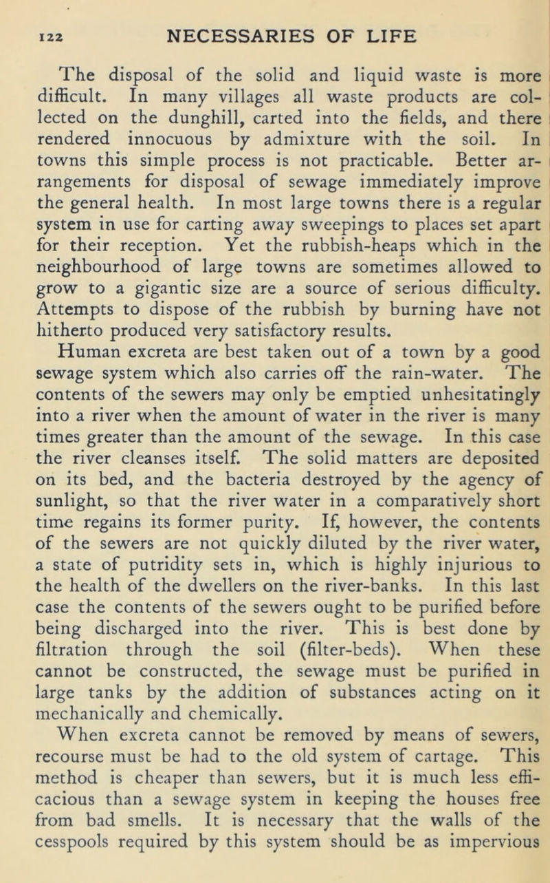 The disposal of the solid and liquid waste is more difficult. In many villages all waste products are col- lected on the dunghill, carted into the fields, and there rendered innocuous by admixture with the soil. In towns this simple process is not practicable. Better ar- rangements for disposal of sewage immediately improve the general health. In most large towns there is a regulär System in use for carting away sweepings to places set apart for their reception. Yet the rubbish-heaps which in the neighbourhood of large towns are sometimes allowed to grow to a gigantic size are a source of serious difficulty. Attempts to dispose of the rubbish by burning have not hitherto produced very satisfactory results. Human excreta are best taken out of a town by a good sewage System which also carries off the rain-water. The Contents of the sewers may only be emptied unhesitatingly into a river when the amount of water in the river is many times greater than the amount of the sewage. In this case the river cleanses itself. The solid matters are deposited on its bed, and the bacteria destroyed by the agency of sunlight, so that the river water in a comparatively short time regains its formet purity. If, however, the contents of the sewers are not quickly diluted by the river water, a state of putridity sets in, which is highly injurious to the health of the dwellers on the river-banks. In this last case the contents of the sewers ought to be purified before being discharged into the river. This is best done by filtration through the soil (filter-beds). When these cannot be constructed, the sewage must be purified in large tanks by the addition of substances acting on it mechanically and chemically. When excreta cannot be removed by means of sewers, recourse must be had to the old System of cartage. This method is cheaper than sewers, but it is much less effi- cacious than a sewage System in keeping the houses free from bad smells. It is necessary that the walls of the cesspools required by this System should be as impervious