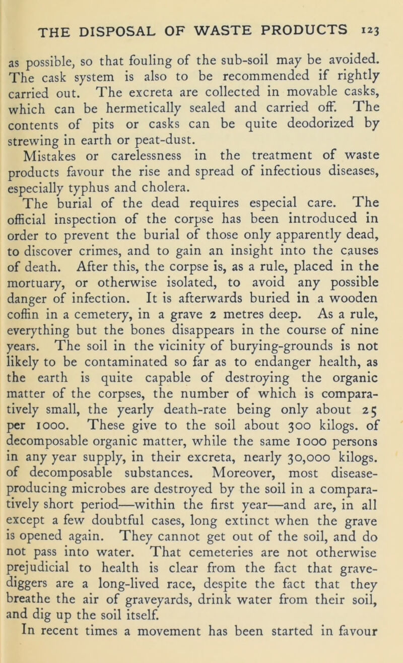 as possible, so that fouling of the sub-soil may be avoided. The cask System is also to be recommended if rightly carried out. The excreta are collected in movable casks, which can be hermetically sealed and carried ofF. The Contents of pits or casks can be quite deodorized by strewing in earth or peat-dust. Mistakes or carelessness in the treatment of waste products favour the rise and spread of infectious diseases, especially typhus and cholera. The burial of the dead requires especial care. The official inspection of the corpse has been introduced in Order to prevent the burial of those only apparently dead, to discover crimes, and to gain an insight into the causes of death. After this, the corpse is, as a rule, placed in the mortuary, or otherwise isolated, to avoid any possible danger of infection. It is afterwards buried in a wooden coffin in a cemetery, in a grave 2 metres deep. As a rule, everything but the bones disappears in the course of nine years. The soil in the vicinity of burying-grounds is not likely to be contaminated so far as to endanger health, as the earth is quite capable of destroying the organic matter of the corpses, the number of which is compara- tively small, the yearly death-rate being only about 25 per 1000. These give to the soll about 300 kilogs. of decomposable organic matter, while the same looo persons in any year supply, in their excreta, nearly 30,000 kilogs. of decomposable substances. Moreover, most disease- producing microbes are destroyed by the soil in a compara- tively short period—within the first year—and are, in all except a few doubtful cases, long extinct when the grave is opened again. They cannot get out of the soil, and do not pass into water. That cemeteries are not otherwise prejudicial to health is clear from the fact that grave- diggers are a long-lived race, despite the fact that they breathe the air of graveyards, drink water from their soil, and dig up the soil itself. In recent times a movement has been started in favour