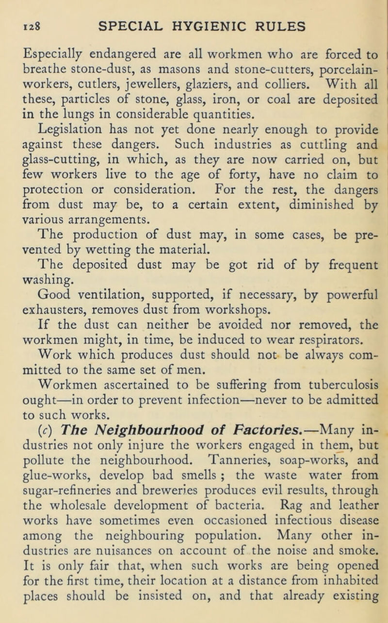 Especially endangered are all workmen who are forced to breathe stone-dust, as masons and stone-cutters, porcelain- workers, cutlers, jewellers, glaziers, and Colliers. With all these, particles of stone, glass, iron, or coal are deposited in the lungs in considerable quantities. Legislation has not yet done nearly enough to provide against these dangers. Such industries as cuttling and glass-cutting, in which, as they are now carried on, but few workers live to the age of forty, have no claim to protection or consideration. For the rest, the dangers from dust may be, to a certain extent, diminished by various arrangements. The production of dust may, in some cases, be pre- vented by wetting the material. The deposited dust may be got rid of by frequent washing. Good Ventilation, supported, if necessary, by powerful exhausters, removes dust from workshops. If the dust can neither be avoided nor removed, the workmen might, in time, be induced to wear respirators. Work which produces dust should not be always com- mitted to the same set of men. Workmen ascertained to be suffering from tuberculosis ought—in Order to prevent infection—never to be admitted to such Works. (f) The Neighbourhood of Factories.—Many in- dustries not only injure the workers engaged in th^, but pollute the neighbourhood. Tanneries, soap-works, and glue-works, develop bad smells ; the waste water from sugar-refineries and breweries produces evil results, through the Wholesale development of bacteria. Rag and leather Works have sometimes even occasioned infectious disease among the neighbouring population. Many other in- dustries are nuisances on account of the noise and smoke. It is only fair that, when such works are being opened for the first time, their location at a distance from inhabited places should be insisted on, and that already existing