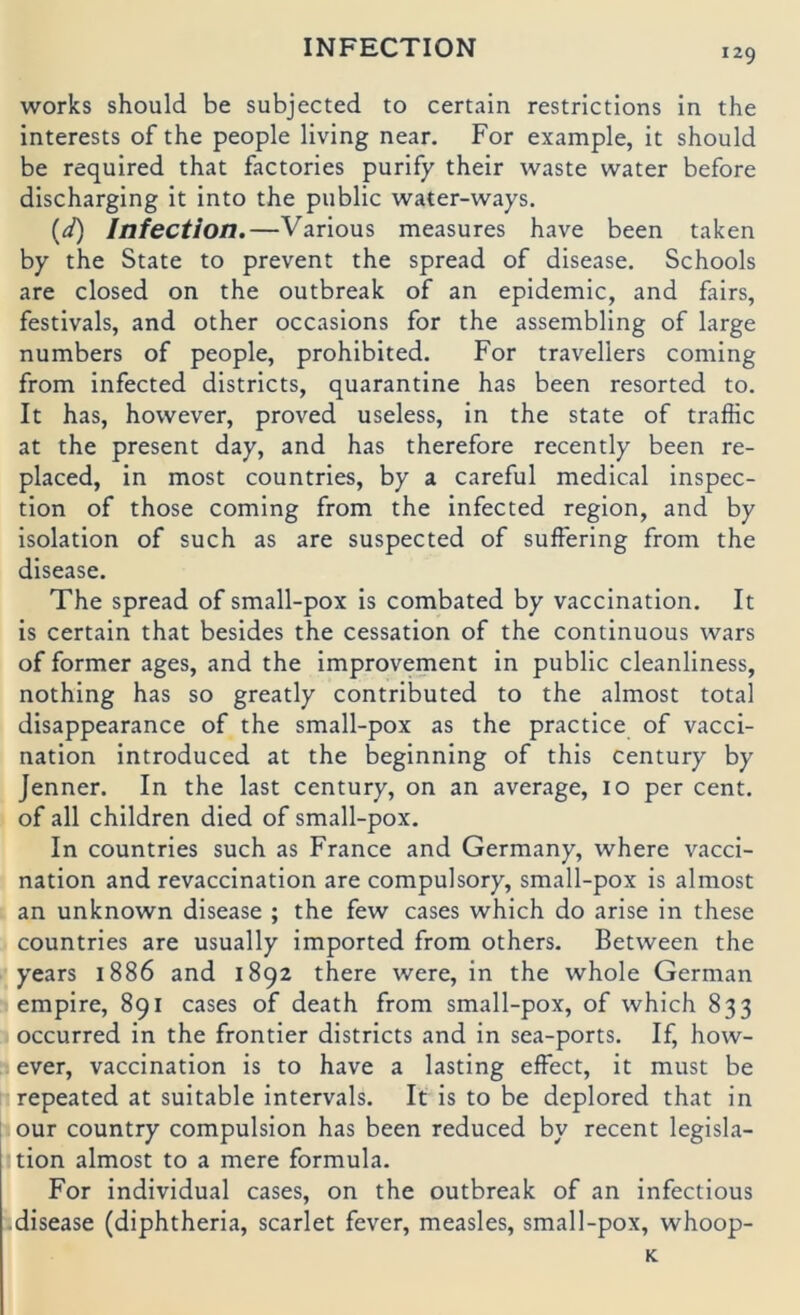 Works should be subjected to certain restrictions in the interests of the people living near. For example, it should be required that factories purify their waste water before discharging it into the public water-ways. {d) Infection.—Various measures have been taken by the State to prevent the spread of disease. Schools are closed on the outbreak of an epidemic, and fairs, festivals, and other occasions for the assembling of large numbers of people, prohibited. For travellers Corning from infected districts, quarantine has been resorted to. It has, however, proved useless, in the state of traffic at the present day, and has therefore recently been re- placed, in most countries, by a careful medical inspec- tion of those Corning from the infected region, and by isolation of such as are suspected of suffering from the disease. The spread of small-pox is combated by vaccination. It is certain that besides the cessation of the continuous wars of former ages, and the improvement in public cleanliness, nothing has so greatly contributed to the almost total disappearance of the small-pox as the practice of vacci- nation introduced at the beginning of this Century by Jenner. In the last Century, on an average, 10 per Cent, of all children died of small-pox. In countries such as France and Germany, where vacci- nation and revaccination are compulsory, small-pox is almost an unknown disease ; the few cases which do arise in these countries are usually imported from others, Between the years 1886 and 1892 there were, in the whole German empire, 891 cases of death from small-pox, of which 833 occurred in the frontier districts and in sea-ports. If, how- ever, vaccination is to have a lasting effect, it must be repeated at suitable intervals. It is to be deplored that in our country compulsion has been reduced by recent legisla- tion almost to a mere formula. For individual cases, on the outbreak of an infectious disease (diphtheria, scarlet fever, measles, small-pox, whoop- K