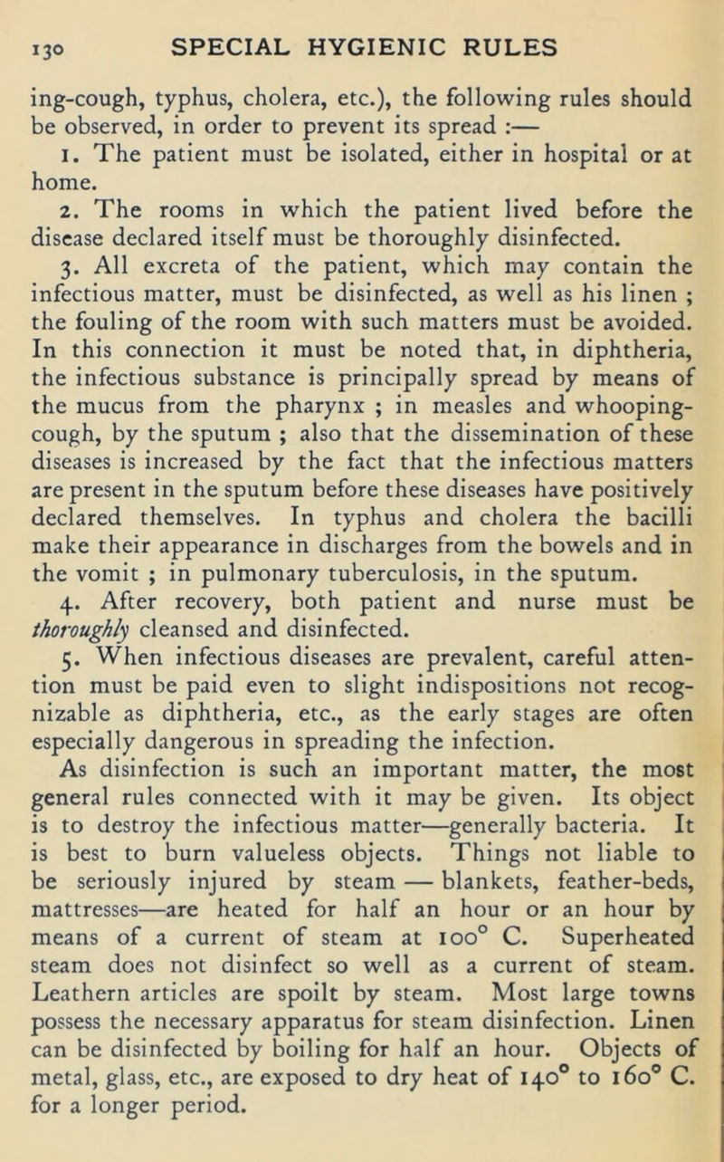 ing-cough, typhus, cholera, etc.), the following rules should be observed, in Order to prevent its spread ;— 1. The patient must be isolated, either in hospital or at home. 2. The rooms in which the patient lived before the disease declared itself must be thoroughly disinfected. 3. All excreta of the patient, which may contain the infectious matter, must be disinfected, as well as his linen ; the fouling of the room with such matters must be avoided. In this Connection it must be noted that, in diphtheria, the infectious substance is principally spread by means of the mucus from the pharynx ; in measles and whooping- cough, by the sputum ; also that the dissemination of these diseases is increased by the fact that the infectious matters are present in the sputum before these diseases have positively declared themselves. In typhus and cholera the bacilli make their appearance in discharges from the bowels and in the vomit ; in pulmonary tuberculosis, in the sputum. 4. After recovery, both patient and nurse must be thoroughly cleansed and disinfected. 5. When infectious diseases are prevalent, careful atten- tion must be paid even to slight indispositions not recog- nizable as diphtheria, etc., as the early stages are often especially dangerous in spreading the infection. As disinfection is such an important matter, the most general rules connected with it may be given. Its object is to destroy the infectious matter—generally bacteria. It I is best to burn valueless objects. Things not liable to be seriously injured by steam — blankets, feather-beds, mattresses—are heated for half an hour or an hour by means of a current of steam at 100° C. Superheated steam does not disinfect so well as a current of steam. Leathern articles are spoilt by steam. Most large towns possess the necessary apparatus for steam disinfection. Linen can be disinfected by boiling for half an hour. Objects of metal, glass, etc., are exposed to dry heat of 140° to 160® C. for a longer period.