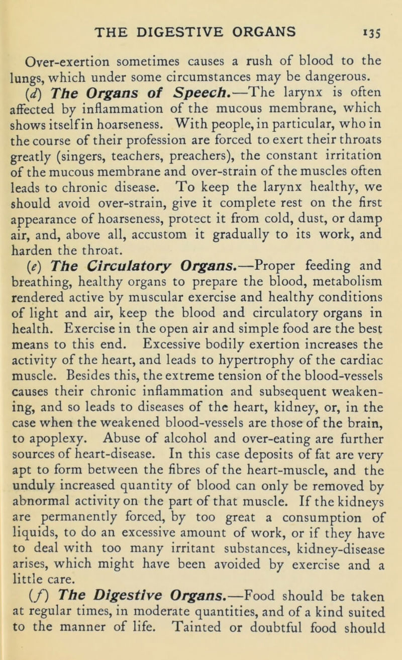 THE DIGESTIVE ORGANS »35 Over-exertion sometimes causes a rush of blood to the lungs, which under some circumstances may be dangerous. (</) The Organs of Speech.—The larynx is often afFected by inflammation of the mucous membrane, which shows itselfin hoarseness. With people, in particular, who in thecourse of their profession are forced to exert their throats greatly (singers, teachers, preachers), the constant irritation of the mucous membrane and over-strain of the muscles often leads to chronic disease. To keep the larynx healthy, we should avoid over-strain, give it complete rest on the first appearance of hoarseness, protect it from cold, dust, or damp air, and, above all, accustom it gradually to its work, and harden the throat. {e) The Circulatory Organs.—Proper feeding and breathing, healthy organs to prepare the blood, metabolism rendered active by muscular exercise and healthy conditions of light and air, keep the blood and circulatory organs in health. Exercise in the open air and simple food are the best means to this end. Excessive bodily exertion increases the activity of the heart, and leads to hypertrophy of the cardiac muscle. Besides this, the extreme tension of the blood-vessels causes their chronic inflammation and subsequent weaken- ing, and so leads to diseases of the heart, kidney, or, in the case when the weakened blood-vessels are those of the brain, to apoplexy. Abuse of alcohol and over-eating are further sources of heart-disease. In this case deposits of fat are very apt to form between the fibres of the heart-muscle, and the unduly increased quantity of blood can only be removed by abnormal activity on the part of that muscle. If the kidneys are permanently forced, by too great a consumption of liquids, to do an excessive amount of work, or if they have to deal with too many irritant substances, kidney-disease arises, which might have been avoided by exercise and a little care. (/) The Digestive Organs. —Food should be taken at regulär times, in moderate quantities, and of a kind suited to the manner of life. Tainted or doubtful food should