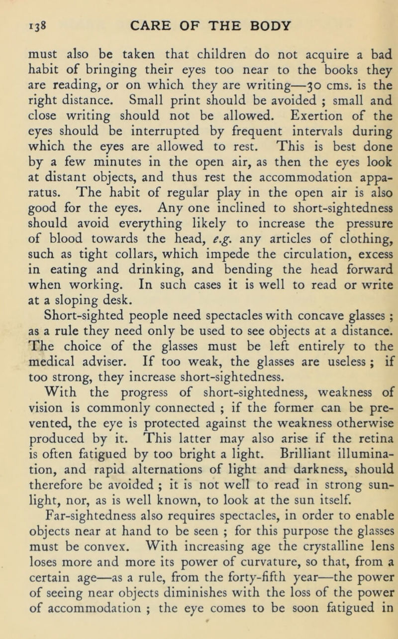 must also be taken that children do not acquire a bad habit of bringing their eyes too near to the books they are reading, or on which they are writing—30 cms. is the right distance. Small print should be avoided ; small and dose writing should not be allowed. Exertion of the eyes should be interrupted by frequent intervals during which the eyes are allowed to rest. This is best done by a few minutes in the open air, as then the eyes look at distant objects, and thus rest the accommodation appa- ratus. The habit of regulär play in the open air is also good for the eyes. Any one inclined to short-sightedness should avoid everything likely to increase the pressure of blood towards the head, e.g. any articles of clothing, such as tight collars, which impede the circulation, excess in eating and drinking, and bending the head forward when working. In such cases it is well to read or write at a sloping desk. Short-sighted people need spectacles with concave glasses; as a rule they need only be used to see objects at a distance. The choice of the glasses must be left entirely to the medical adviser. If too weak, the glasses are useless ; if too strong, they increase short-sightedness. With the progress of short-sightedness, weakness of vision is commonly connected ; if the former can be pre- vented, the eye is protected against the weakness otherwise produced by it. This latter may also arise if the retina is often fatigued by too bright a light. Brilliant illumina- tion, and rapid alternations of light and darkness, should therefore be avoided ; it is not well to read in strong sun- light, nor, as is well known, to look at the sun itself. Far-sightedness also requires spectacles, in Order to enable objects near at hand to be seen ; for this purpose the glasses must be convex. With increasing age the crystalline lens loses more and more its power of curvature, so that, from a certain age—as a rule, from the forty-fifth year—the power of seeing near objects diminishes with the loss of the power of accommodation ; the eye comes to be soon fatigued in