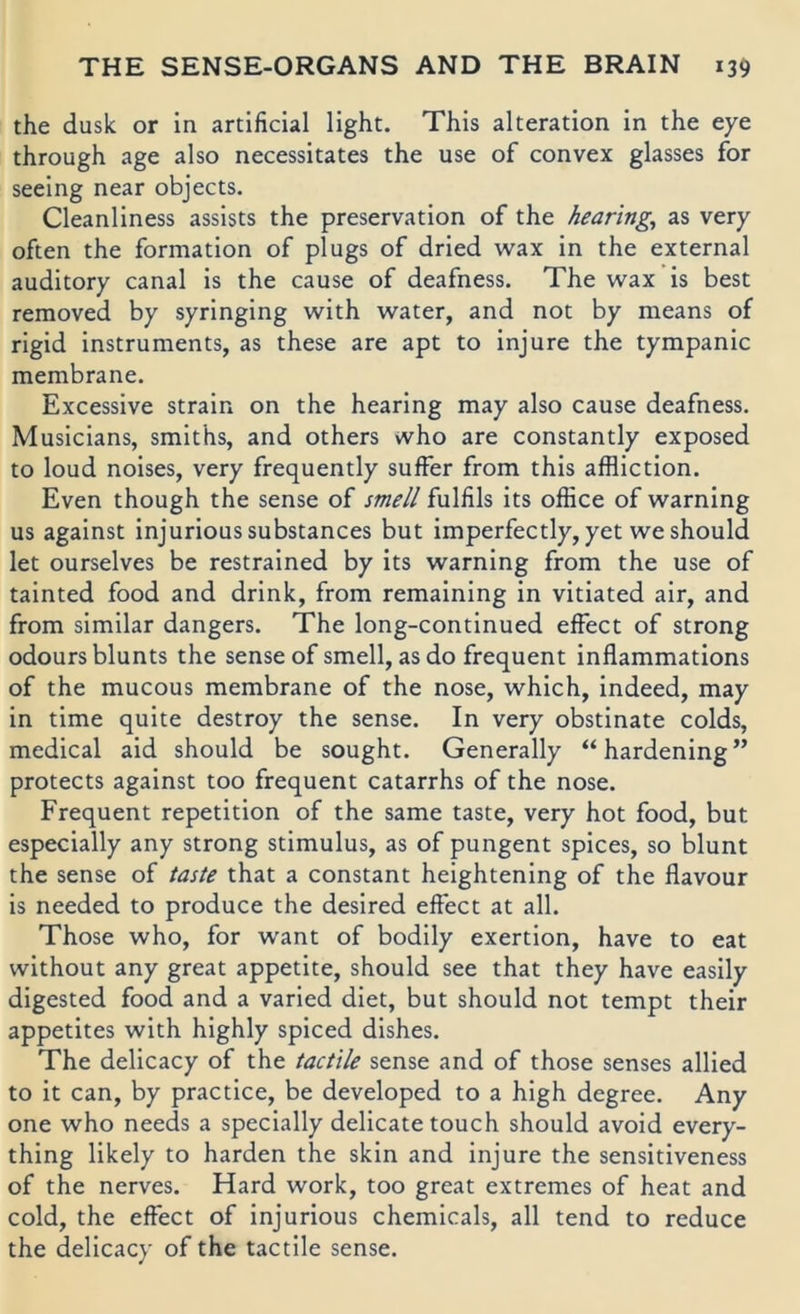 the dusk or in artificial light. This alteration in the eye through age also necessitates the use of convex glasses for seeing near objects. Cleanliness assists the preservation of the hearing^ as very often the formation of plugs of dried wax in the external auditory canal is the cause of deafness. The wax is best removed by syringing with water, and not by means of rigid instruments, as these are apt to injure the tympanic membrane. Excessive strain on the hearing may also cause deafness. Musicians, smiths, and others who are constantly exposed to loud noises, very frequently suffer from this affliction. Even though the sense of smell fulfils its office of warning US against injurioussubstances but imperfectly, yet weshould let ourselves be restrained by its warning from the use of tainted food and drink, from remaining in vitiated air, and from similar dangers. The long-continued effect of strong odoursblunts the sense of smell, as do frequent inflammations of the mucous membrane of the nose, which, indeed, may in time quite destroy the sense. In very obstinate colds, medical aid should be sought. Generally “hardening” protects against too frequent catarrhs of the nose. Frequent repetition of the same taste, very hot food, but especially any strong Stimulus, as of pungent spices, so blunt the sense of taste that a constant heightening of the flavour is needed to produce the desired effect at all. Those who, for want of bodily exertion, have to eat without any great appetite, should see that they have easily digested food and a varied diet, but should not tempt their appetites with highly spiced dishes. The delicacy of the tactile sense and of those senses allied to it can, by practice, be developed to a high degree. Any one who needs a specially delicate touch should avoid every- thing likely to harden the skin and injure the sensitiveness of the nerves. Hard work, too great extremes of heat and cold, the effect of injurious Chemicals, all tend to reduce the delicacy of the tactile sense.