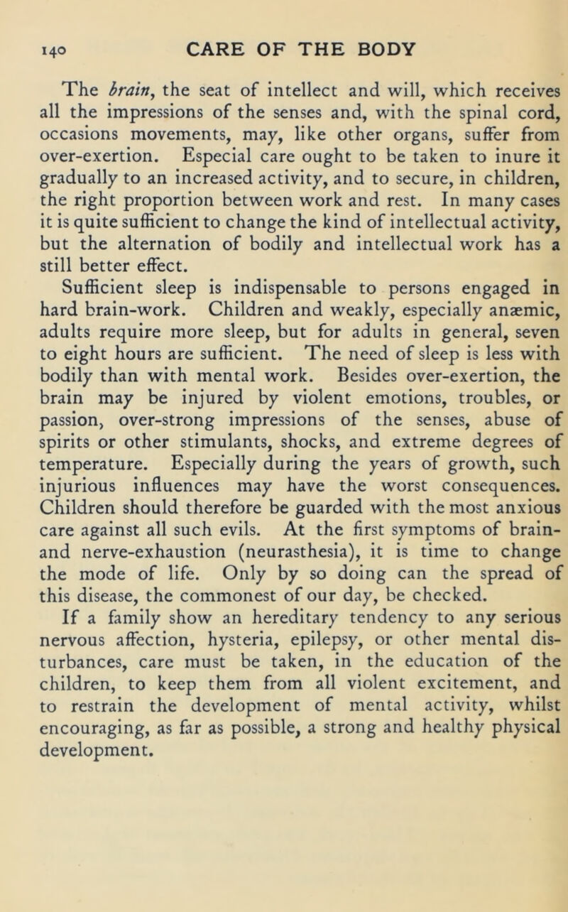 The brain, the seat of intellect and will, which receives all the impressions of the senses and, with the spinal cord, occasions movements, may, like other organs, suffer from over-exertion. Especial care ought to be taken to inure it gradually to an increased activity, and to secure, in children, the right proportion between work and rest. In many cases it is quite sufficient to change the kind of intellectual activity, but the alternation of bodily and intellectual work has a still better effect. Sufficient sleep is indispensable to persons engaged in hard brain-work. Children and weakly, especially anaemic, adults require more sleep, but for adults in general, seven to eight hours are sufficient. The need of sleep is less with bodily than with mental work. Besides over-exertion, the brain may be injured by violent emotions, troubles, or passion, over-strong impressions of the senses, abuse of spirits or other stimulants, shocks, and extreme degrees of temperature. Especially during the years of growth, such injurious influences may have the worst consequences. Children should therefore be guarded with the most anxious care against all such evlls. At the first Symptoms of brain- and nerve-exhaustion (neurasthesia), it is time to change the mode of life. Only by so doing can the spread of this disease, the commonest of our day, be checked. If a family show an heredltary tendency to any serious nervous affection, hysterla, epilepsy, or other mental dls- turbances, care must be taken, in the educatlon of the children, to keep them from all violent excitement, and to restrain the development of mental activity, whilst encouraging, as far as possible, a strong and healthy physical development.