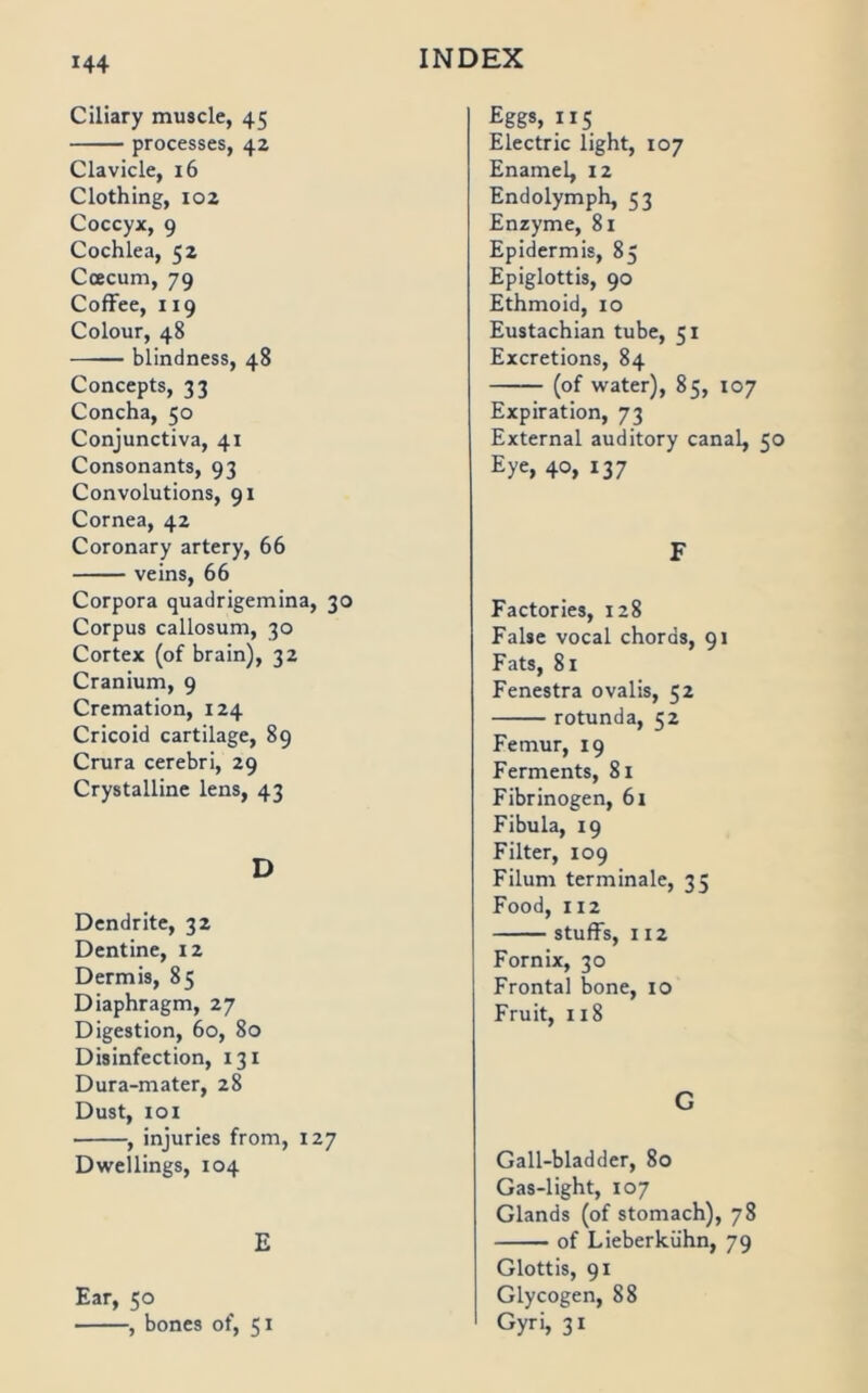 Ciliary muscle, 45 processes, 42 Clavicle, 16 Clothing, 102 Coccyx, 9 Cochlea, 52 Coecum, 79 CofFee, 119 Colour, 48 blindness, 48 Concepts, 33 Concha, 50 Conjunctiva, 41 Consonants, 93 Convolutions, 91 Cornea, 42 Coronary artery, 66 veins, 66 Corpora quadrigemina, 30 Corpus callosum, 30 Cortex (of brain), 32 Cranium, 9 Cremation, 124 Cricoid cartilage, 89 Crura cerebri, 29 Crystalline lens, 43 D Dcndrite, 32 Dentine, 12 Dermis, 85 Diaphragm, 27 Digestion, 60, 80 Disinfection, 131 Dura-mater, 28 Dust, loi , injuries from, 127 Dweilings, 104 E Ear, 50 , bones of, 51 Egg*, ”5 Electric light, 107 Ename4 12 Endolymph, 53 Enzyme, 81 Epidermis, 85 Epiglottis, 90 Ethmoid, 10 Eustachian tube, 51 Excretions, 84 (of water), 85, 107 Expiration, 73 External auditory canal, 50 Eye, 40, 137 F Factories, 128 False vocal chords, 91 Fats, 81 Fenestra ovalis, 52 rotunda, 52 Femur, 19 Ferments, 81 Fibrinogen, 61 Fibula, 19 Filter, 109 Filum terminale, 35 Food, 112 stuffs, 112 Fornix, 30 Frontal bone, 10 Fruit, 118 G Gall-bladder, 80 Gas-light, 107 Glands (of stomach), 78 of Lieberkühn, 79 Glottis, 91 Glycogen, 88 Gyri, 31