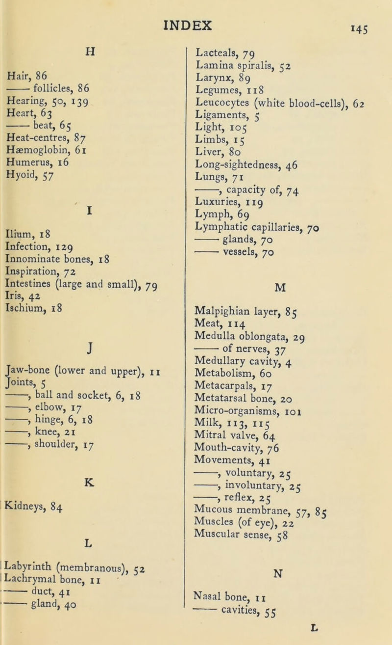 *45 H Hair, 86 follicles, 86 Hearing, 50, 139 Heart, 63 beat, 65 Heat-centres, 87 Haemoglobin, 6i Humerus, 16 Hyoid, 57 I Ilium, 18 Infection, 129 Innominate bones, 18 Inspiration, 72 Intestines (large and small), 79 Iris, 42 Ischium, 18 J Jaw-bone (lower and upper), 11 Joints, 5 , ball and socket, 6, 18 , elbow, 17 , hinge, 6, 18 , knee, 21 , shoulder, 17 K Kidneys, 84 L Labyrinth (membranous), 52 Lachrymal bone, 11 duct, 41 gland, 40 Lacteals, 79 Lamina spiralis, 52 Larynx, 89 Legumes, 118 Leucocytes (white blood-cells), 62 Ligaments, 5 Light, 105 Limbs, 15 Liver, 80 Long-sightedness, 46 Lungs, 71 , capacity of, 74 Luxuries, 119 Lymph, 69 Lymphatic capillaries, 70 glands, 70 vessels, 70 M Malpighian layer, 85 Meat, 114 Medulla oblongata, 29 of nerves, 37 Medullary cavity, 4 Metabolism, 60 Metacarpals, 17 Metatarsal bone, 20 Micro-organisms, 101 Milk, 113, 115 Mitral valve, 64 Mouth-cavity, 76 Movements, 41 , voluntary, 25 , involuntary, 25 , reflex, 25 Mucous membrane, 57, 8c Muscles (of eye), 22 Muscular sense, 58 N Nasal bone, n • cavities, 55 L