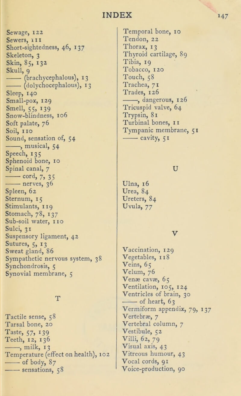 Sewage, 122 Sewers, iii Short-sightedness, 46, 137 Skeleton, 3 Skin, 85, 132 Skull, 9 (brachycephalous), 13 (dolychocephalous), 13 Sleep, 140 Small-pox, 129 Smell, 55, 139 Snow-blindness, 106 Soft palate, 76 Soll, HO Sound, Sensation of, 54 , musical, 54 Speech, 135 Sphenoid bone, 10 Spinal canal, 7 cord, 7, 35 nerves, 36 Spleen, 62 Sternum, 15 Stimulants, 119 Stomach, 78, 137 Sub-soil water, no Sulci, 31 Suspensory ligament, 42 Sutures, 5, 13 Sweat gland, 86 Sympathetic nervous System, 38 Synchondrosis, 5 Synovial membrane, 5 T Tactile sense, 58 Tarsal bone, 20 Taste, 57, 139 Teeth, 12, 136 , milk, 13 Temperature (effect on Health), 102 of body, 87 sensations, 58 Temporal bone, 10 Tendon, 22 Thorax, 13 Thyroid cartilage, 89 Tibia, 19 Tobacco, 120 Touch, 58 Trachea, 71 Trades, 126 , dangerous, 126 Tricuspid valve, 64 Trypsin, 81 Turbinal bones, 11 Tympanic membrane, 51 cavity, 51 U Ulna, 16 Urea, 84 Ureters, 84 Uvula, 77 V Vaccination, 129 Vegetables, 118 Veins, 65 Velum, 76 Venae cavas, 65 Ventilation, 105, 124 Ventricles of brain, 30 of heart, 63 Vermiform appendix, 79, 137 Verte brae, 7 Vertebral column, 7 Vestibüle, 52 Villi, 62, 79 Visual axis, 43 Vitreous humour, 43 Vocal cords, 91 Voice-production, 90