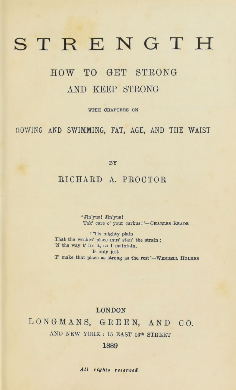 STRENGTH HOW TO GET STRONG AND KEEP STRONG WITH CHAPTERS ON ROWING AND SWIMMING, FAT, AGE, AND THE WAIST BY RICHARD A. PROCTOR ‘ Jin’yus! Jin’yus! Tak’ care o’ your carkus 1Charles Reads ‘’Tis mighty plain That the weakes’ place mus’ stan’ the strain; ’N the way t’ fix it, as I maintain, Is only jest T’ make that place a3 strong as the rest ’—Wendell Holmes LONDON LONGMANS, GREEN, AND CO. AND NEW YORK : 15 EAST 16th STREET 1889 All rights reserved