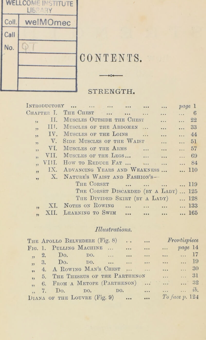 WELLCOME IP STITUTE Lib. ‘ ty Coll. welMOmec Call No. CONTENTS. K>* STRENGTH. Introductory ... ... ... •. • page 1 Chapter T. The Chest ... ... 6 „ n. Muscles Outside the Chest ... ... 22 „ nf. Muscles of tiie Abdomen ,.. ... ... 33 „ iv. Muscles of the Loins ... 44 „ V. Side Muscles of tiie Waist ... ... 51 „ VI. Muscles of tiie Arms .. • ... 57 „ VII. Muscles of the Legs •. • ... G9 „ VIII. How to Reduce Fat ... ... 84 „ IX. Advancing Years and Weakness .. • ... 110 X. Nature’s Waist and Fashion’s— Tiie Corset ... 119 TnE Corset Discarded (by a Lady) ... 125 The Divided Skirt (by a Lady) ... 128 » XI. Notes on Rowing ... ... 133 „ XII. Learning to Swim • • • ... 165 Illustrations. The Apollo Belvedere (Fig. 8) Frov tispiece Fig. 1. Pulling Machine . . . page 14 „ 2. Do. DO. ... ••• ••• • . . ... 17 „ 3. Do. DO. ••• ... ... ... 19 „ 4. A Bowing Man’s Chest ... ... 30 5. 6. 7. From a Metope (Parthenon) Do. DO. DO. Diana of the Louvre (Fig. 9) To face p 31 32 ib. 124 • • •