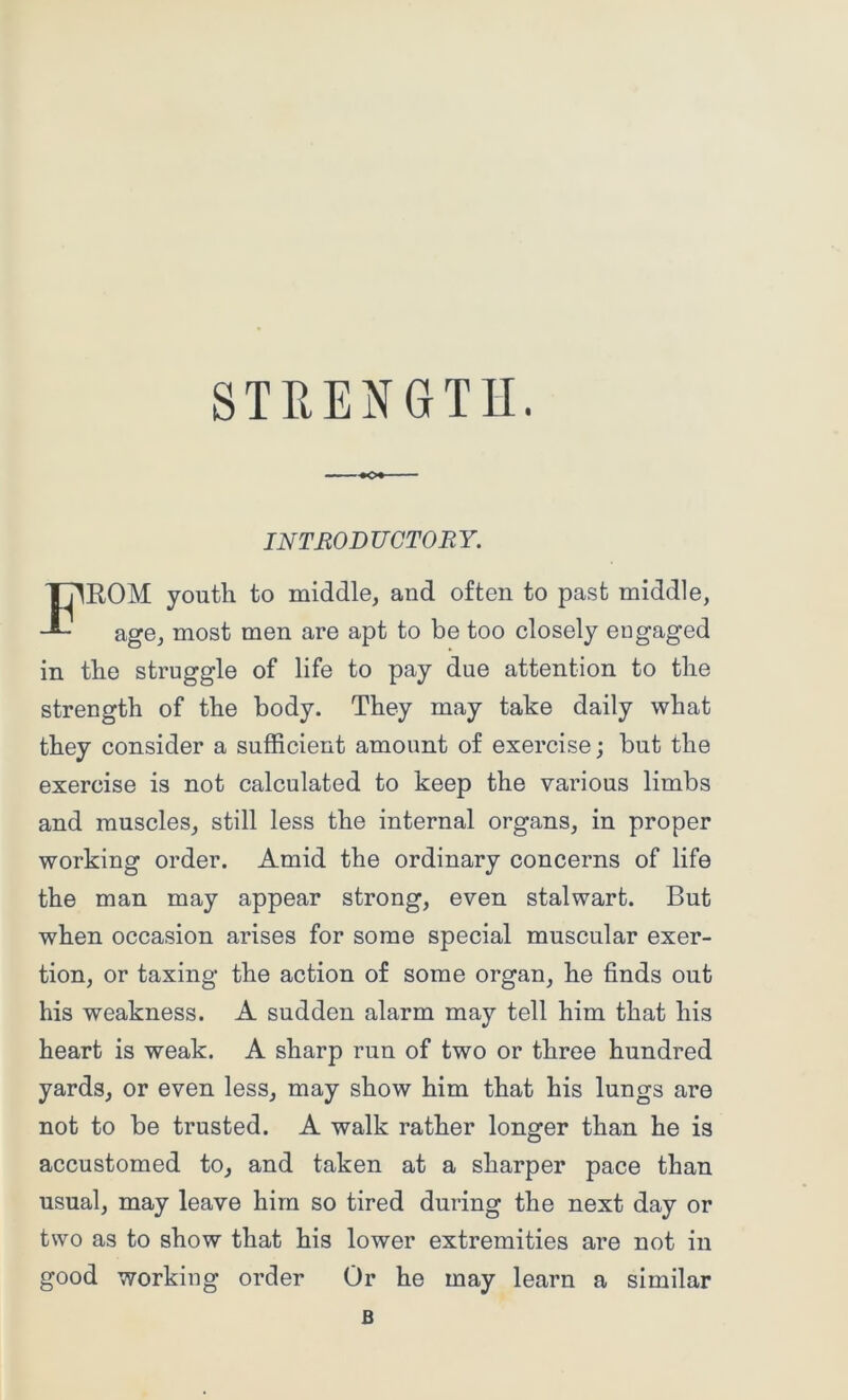 INTRODUCTORY. ER.OM youth to middle, and often to past middle, age, most men are apt to be too closely engaged in the struggle of life to pay due attention to the strength of the body. They may take daily what they consider a sufficient amount of exercise; but the exercise is not calculated to keep the various limbs and muscles, still less the internal organs, in proper working order. Amid the ordinary concerns of life the man may appear strong, even stalwart. But when occasion arises for some special muscular exer- tion, or taxing the action of some organ, he finds out his weakness. A sudden alarm may tell him that his heart is weak. A sharp run of two or three hundred yards, or even less, may show him that his lungs are not to be trusted. A walk rather longer than he is accustomed to, and taken at a sharper pace than usual, may leave him so tired during the next day or two as to show that his lower extremities are not in good working order Or he may learn a similar B