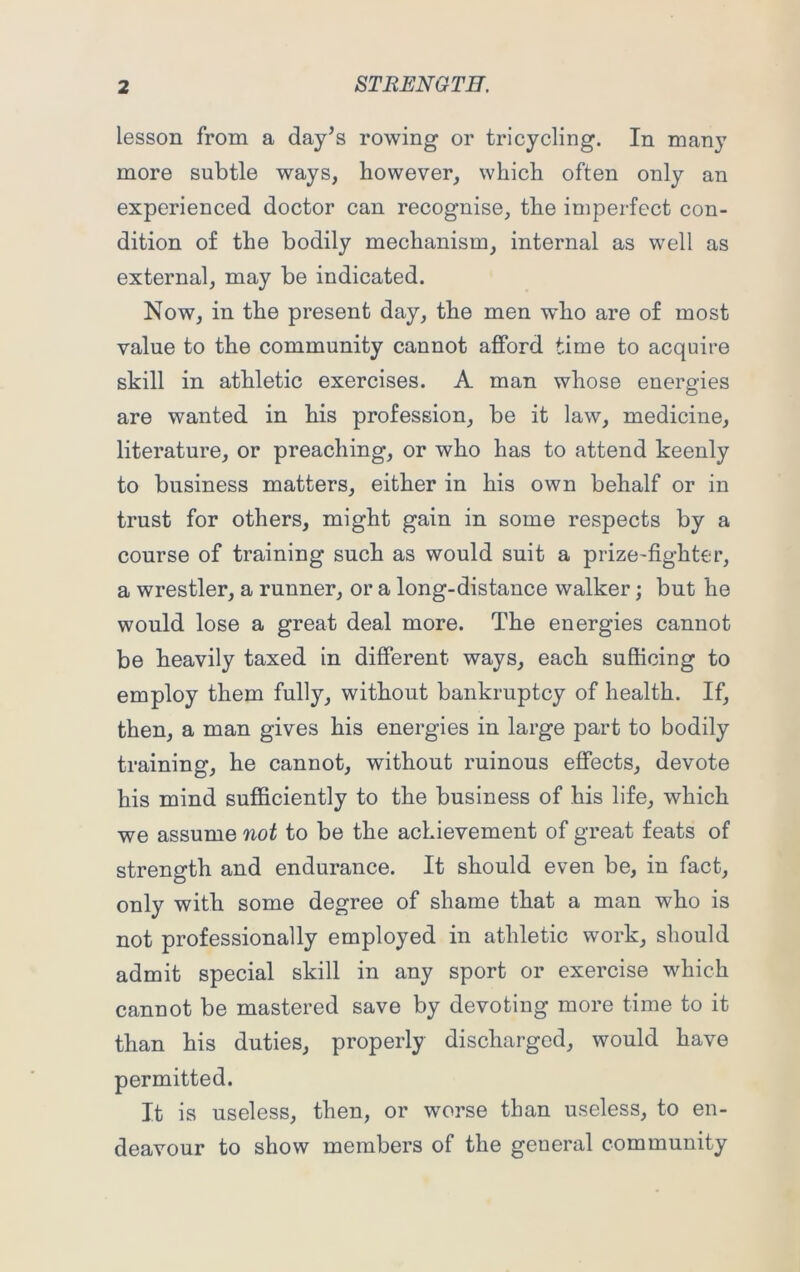 lesson from a day’s rowing or tricycling. In many more subtle ways, however, which often only an experienced doctor can recognise, the imperfect con- dition of the bodily mechanism, internal as well as external, may be indicated. Now, in the present day, the men who are of most value to the community cannot afford time to acquire skill in athletic exercises. A man whose energies are wanted in his profession, be it law, medicine, literature, or preaching, or who has to attend keenly to business matters, either in his own behalf or in trust for others, might gain in some respects by a course of training such as would suit a prize-fighter, a wrestler, a runner, or a long-distance walker; but he would lose a great deal more. The energies cannot be heavily taxed in different ways, each sufficing to employ them fully, without bankruptcy of health. If, then, a man gives his energies in large part to bodily training, he cannot, without ruinous effects, devote his mind sufficiently to the business of his life, which we assume not to be the achievement of great feats of strength and endurance. It should even be, in fact, only with some degree of shame that a man who is not professionally employed in athletic work, should admit special skill in any sport or exercise which cannot be mastered save by devoting more time to it than his duties, properly discharged, would have permitted. It is useless, then, or worse than useless, to en- deavour to show members of the general community