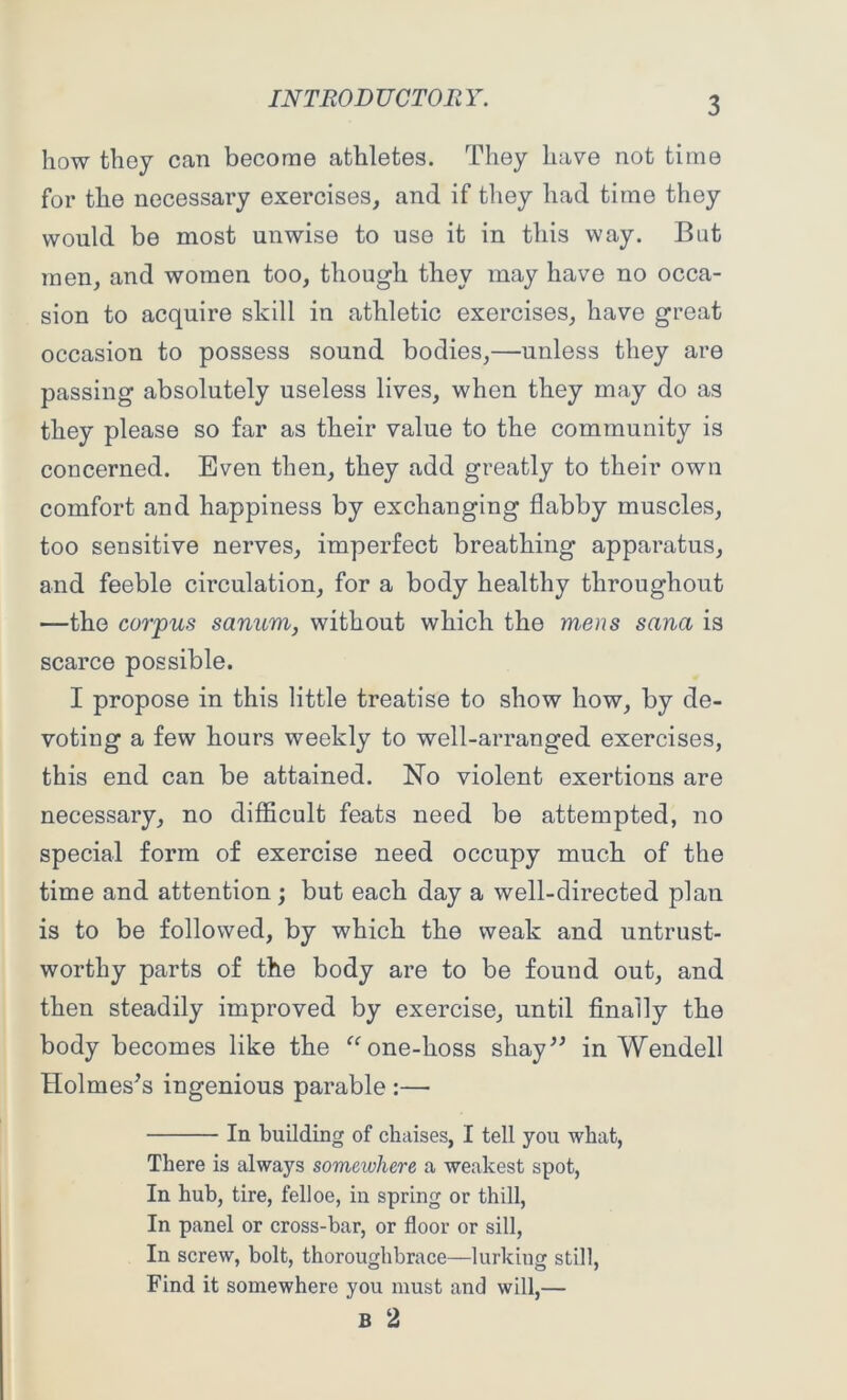 how they can become athletes. They have not time for the necessary exercises, and if they had time they would be most unwise to use it in this way. Bat men, and women too, though they may have no occa- sion to acquire skill in athletic exercises, have great occasion to possess sound bodies,—unless they are passing absolutely useless lives, when they may do as they please so far as their value to the community is concerned. Even then, they add greatly to their own comfort and happiness by exchanging flabby muscles, too sensitive nerves, imperfect breathing apparatus, and feeble circulation, for a body healthy throughout —the corpus sanum, without which the m,ens sana is scarce possible. I propose in this little treatise to show how, by de- voting a few hours weekly to well-arranged exercises, this end can be attained. No violent exertions are necessary, no difficult feats need be attempted, no special form of exercise need occupy much of the time and attention ; but each day a well-directed plan is to be followed, by which the weak and untrust- worthy parts of the body are to be found out, and then steadily improved by exercise, until finally the body becomes like the “one-lioss shay” in Wendell Holmes’s ingenious parable :— In building of chaises, I tell you what, There is always someivhere a weakest spot, In hub, tire, felloe, in spring or thill, In panel or cross-bar, or floor or sill, In screw, bolt, thoroughbrace—lurking still, Find it somewhere you must and will,— B 2