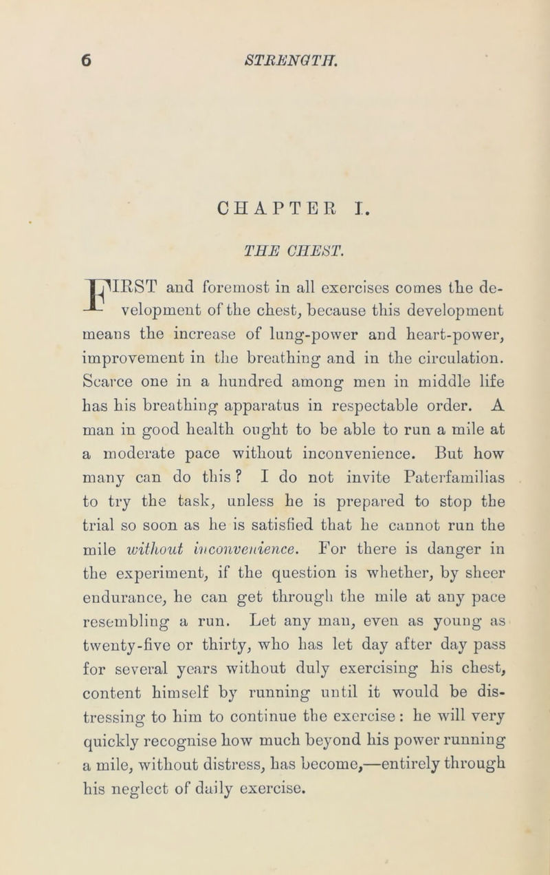 CHAPTER I. THE CHEST. THIRST and foremost in all exercises comes tlie de- velopment of the chest, because this development means the increase of lung-power and heart-power, improvement in the breathing and in the circulation. Scarce one in a hundred among men in middle life has his breathing apparatus in respectable order. A man in good health ought to be able to run a mile at a moderate pace without inconvenience. But how many can do this ? I do not invite Paterfamilias to try the task, unless he is prepared to stop the trial so soon as he is satisfied that he cannot run the mile without ivconvenience. For there is danger in the experiment, if the question is whether, by sheer endurance, he can get through the mile at any pace resembling a run. Let any man, even as young as twenty-five or thirty, who has let day after day pass for several years without duly exercising his chest, content himself by running until it would be dis- tressing to him to continue the exercise: he wdll very quickly recognise how much beyond his power running a mile, without distress, has become,—entirely through his neglect of daily exercise.