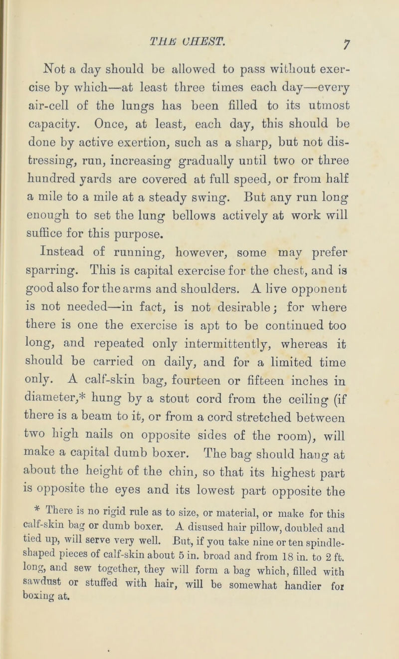 Not a day should be allowed to pass without exer- cise by which—at least three times each day—every air-cell of the lungs has been filled to its utmost capacity. Once, at least, each day, this should be done by active exertion, such as a sharp, but not dis- tressing, run, increasing gradually until two or three hundred yards are covered at full speed, or from half a mile to a mile at a steady swing. But any run long enough to set the lung bellows actively at work will suffice for this purpose. Instead of running, however, some may prefer sparring. This is capital exercise for the chest, and is good also for the arms and shoulders. A live opponent is not needed—in fact, is not desirable; for where there is one the exercise is apt to be continued too long, and repeated only intermittently, whereas it should be carried on daily, and for a limited time only. A calf-skin bag, fourteen or fifteen inches in diameter,* hung by a stout cord from the ceiling (if there is a beam to it, or from a cord stretched between two high nails on opposite sides of the room), will make a capital dumb boxer. The bag should hang at about the height of the chin, so that its highest part is opposite the eyes and its lowest part opposite the * There is no rigid rule as to size, or material, or make for this calf-skin bag or dumb boxer. A disused hair pillow, doubled and tied up, will serve very well. But, if you take nine or ten spindle- shaped pieces of calf-skin about 5 in. broad and from 18 in. to 2 ft. long, and sew together, they will form a bag which, filled with saw dust or stuffed with hair, will be somewhat handier for boxing at.