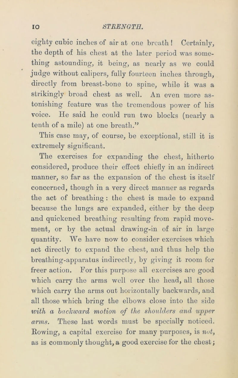 eighty cubic inches of air at one breath ! Certainly, the depth of his chest at the later period was some- thing astounding, it being, as nearly as we could judge without calipers, fully fourteen inches through, directly from breast-bone to spine, while it was a strikingly broad chest as well. An even more as- tonishing feature was the tremendous power of his voice. He said he could run two blocks (nearly a tenth of a mile) at one breath.” This case may, of course, be exceptional, still it is extremely significant. The exercises for expanding the chest, hitherto considered, produce their effect chiefly in an indirect manner, so far as the expansion of the chest is itself concerned, though in a very direct manner as regards the act of breathing : the chest is made to expand because the lungs are expanded, either by the deep and quickened breathing resulting from rapid move- ment, or by the actual drawing-in of air in large quantity. We have now to consider exercises which act directly to expand the chest, and thus help the breathing-apparatus indirectly, by giving it room for freer action. For this purpose all exercises are good which carry the arms well over the head, all those which carry the arms out horizontally backwards, and all those which bring the elbows close into the side with a backward motion of the shoulders and upper arms. These last words must be specially noticed. Rowing, a capital exercise for many purposes, is not, as is commonly thought, a good exercise for the chest;