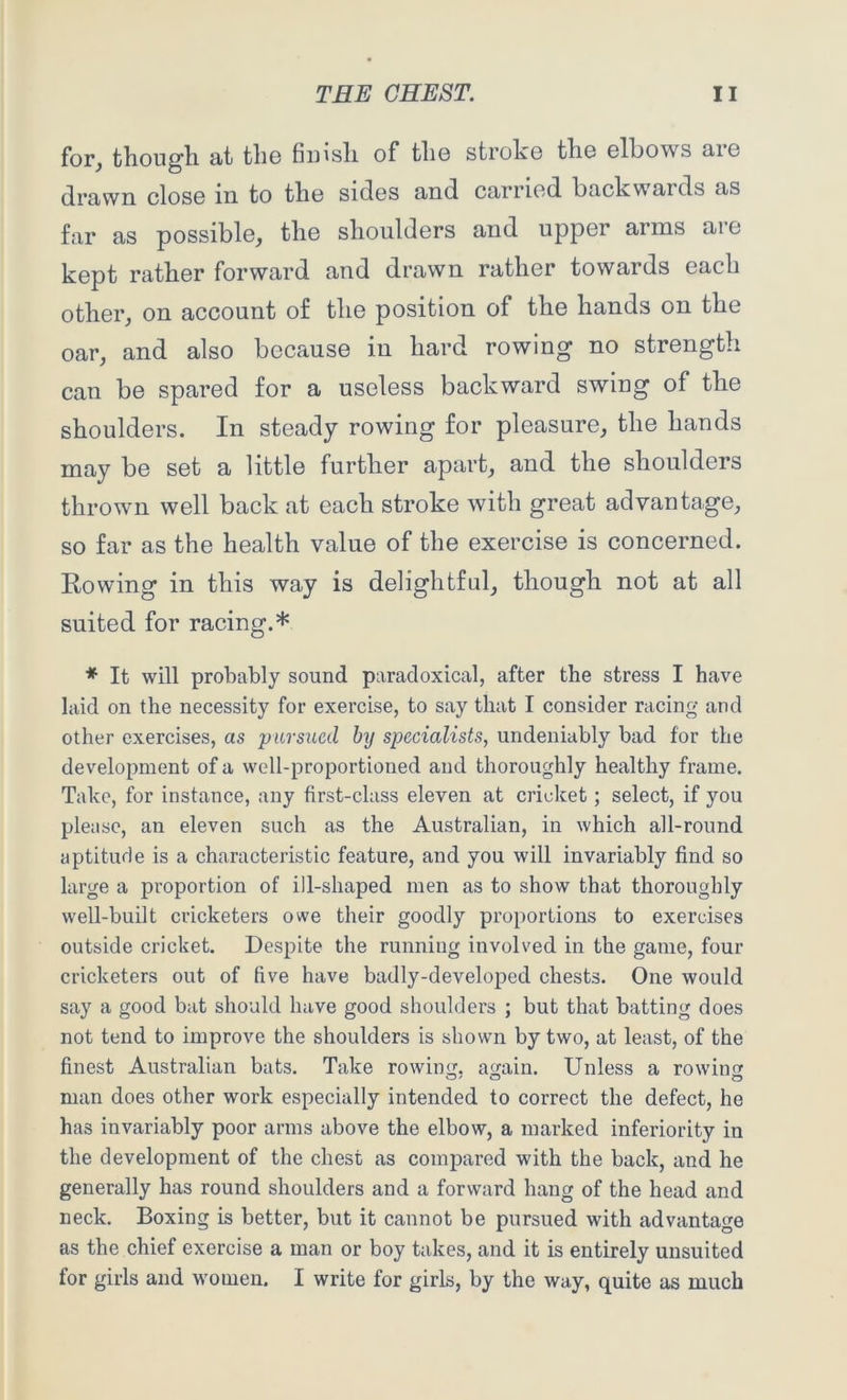for, though at the finish of the stroke the elbows aie drawn close m to the sides and carried backwards as far as possible, the shoulders and upper arms are kept rather forward and drawn rather towards each other, on account of the position of the hands on the oar, and also because in hard rowing no strength can be spared for a useless backward swing of the shoulders. In steady rowing for pleasure, the hands may be set a little further apart, and the shoulders thrown well back at each stroke with great advantage, so far as the health value of the exercise is concerned. Rowing in this way is delightful, though not at all suited for racing.* * It will probably sound paradoxical, after the stress I have laid on the necessity for exercise, to say that I consider racing and other exercises, as pursued by specialists, undeniably bad for the development of a well-proportioned and thoroughly healthy frame. Take, for instance, any first-class eleven at cricket; select, if you please, an eleven such as the Australian, in which all-round aptitude is a characteristic feature, and you will invariably find so large a proportion of ill-shaped men as to show that thoroughly well-built cricketers owe their goodly proportions to exercises outside cricket. Despite the running involved in the game, four cricketers out of five have badly-developed chests. One would say a good bat should have good shoulders ; but that batting does not tend to improve the shoulders is shown by two, at least, of the finest Australian bats. Take rowing, again. Unless a rowing man does other work especially intended to correct the defect, he has invariably poor arms above the elbow, a marked inferiority in the development of the chest as compared with the back, and he generally has round shoulders and a forward hang of the head and neck. Boxing is better, but it cannot be pursued with advantage as the chief exercise a man or boy takes, and it is entirely unsuited for girls and women. I write for girls, by the way, quite as much