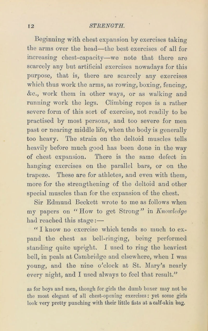 Beginning witli chest expansion by exercises taking the arms over the head—the best exercises of all for increasing chest-capacity—we note that there are scarcely any but artificial exercises nowadays for this purpose, that is, there are scarcely any exercises which thus work the arms, as rowing, boxing, fencing, &c., work them in other ways, or as walking and running work the legs. Climbing ropes is a rather severe form of this sort of exercise, not readily to be practised by most persons, and too severe for men past or nearing middle life, when the body is generally too heavy. The strain on the deltoid muscles tells heavily before much good has been done in the way of chest expansion. There is the same defect in hanging exercises on the parallel bars, or on the trapeze. These are for athletes, and even with them, more for the strengthening of the deltoid and other special muscles than for the expansion of the chest. Sir Edmund Beckett wrote to me as follows when my papers on “ How to get Strong  in Knowledge had reached this stage:— “ I know no exercise which tends so much to ex- pand the chest as bell-ringing, being performed standing quite upright. I used to ring the heaviest bell, in peals at Cambridge and elsewhere, when I was young, and the nine o'clock at St. Mary's nearly every night, and I used always to feel that result. as for boys and men, though for girls the dumb boxer may not be the most elegant of all chest-opening exercises: yet some girls look very pretty punching with their little fists at a calf-skin bag.