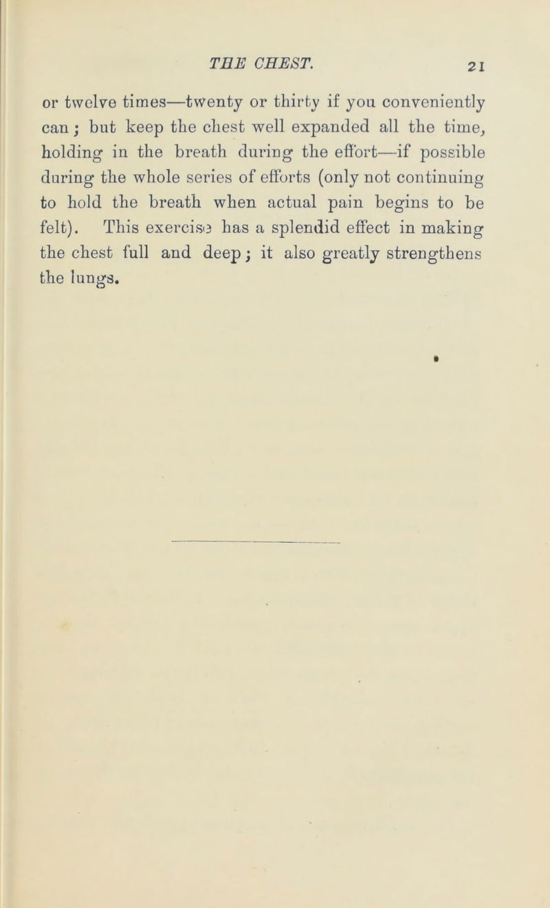 or twelve times—twenty or thirty if you conveniently can; but keep the chest well expanded all the time, holding in the breath during the effort—if possible during the whole series of efforts (only not continuing to hold the breath when actual pain begins to be felt). This exercise has a splendid effect in making the chest full and deep; it also greatly strengthens the lungs.