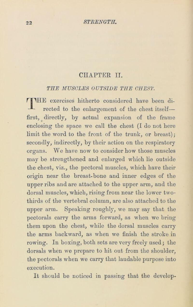 CHAPTER IT. THE MUSCLES OUTSIDE THE CHEST. f THE exercises hitherto considered have been di- rected to the enlargement of the chest itself— first, directly, by actual expansion of the frame enclosing the space we call the chest (I do not here limit the word to the front of the trunk, or breast); secondly, indirectly, by their action on the respiratory organs. We have now to consider how those muscles may be strengthened and enlarged which lie outside the chest, viz., the pectoral muscles, which have their origin near the breast-bone and inner edges of the upper ribs and are attached to the upper arm, and the dorsal muscles, which, rising from near the lower two- thirds of the vertebral column, are also attached to the upper arm. Speaking roughly, we may say that the pectorals carry the arms forward, as when we bring them upon the chest, while the dorsal muscles carry the arms backward, as when we finish the stroke in rowing. In boxing, both sets are very freely used; the dorsals when we prepare to hit out from the shoulder, the pectorals when we carry that laudable purpose into execution. It should be noticed in passing that the develop-